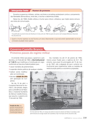 O comando militar que passou a governar o país
decretou, em 9 de abril de 1964, o Ato Institucional
no
1 (AI-1), que modificava a Constituição em vigor,
conferindo ao Executivo federal poderes para:
• cassar mandatos de parlamentares;
• suspender direitos políticos de qualquer cidadão;
• realizar outras modifica-
ções na Constituição;
• decretar estado de sítio
sem aprovação do Con-
gresso.
No dia 10 de abril, o
Congresso Nacional foi reu-
nido e, sob pressão, elegeu
para a presidência da Repú-
blica o marechal Humberto
de Alencar Castello Branco,
que assumiu o governo em
15 de abril de 1964.
Estado de sítio: sus-
pensão temporária de
direitos e garantias in-
dividuais previstos na
Constituição Federal.
Governo Castello Branco
Primeiros passos do regime militar
Durante os governos militares, artistas, escritores e jornalistas protestaram contra o cerceamento
das liberdades democráticas, entre eles, o escritor e desenhista Ziraldo.
Nesta tira, de 1968, Ziraldo utilizou o humor para criticar a ditadura, que impôs severa censura
aos meios de comunicação.
Interpretar fonte Humor de protesto
• Qual é o humor expresso na tira? Escreva um texto relacionando o que está sendo representado na tira ao
conteúdo estudado neste capítulo.
Tira publicada no jornal Correio da Manh‹, em 23 de junho de 1968. Faz parte do acervo da Fundação Biblioteca Nacional,
Rio de Janeiro, RJ.
Ziraldo.
in:
Correio
da
Manhã
,
ano
68,
n.23.068,
23
de
junho
de
1968.
Seu mandato iria até 31 de janeiro de 1966,
mesmo prazo fixado para a vigência do AI-1. No
entanto, esse prazo foi prorrogado até 15 de mar-
ço de 1967, sob a alegação de que o anterior era
insuficiente para implementar todas as medidas de
reestruturação política e econômica projetadas.
estadão
Conteúdo
Em 8 de abril de 1964, um tanque do exército estaciona diante do Palácio Guanabara, sede
administrativa do antigo estado da Guanabara, hoje município do Rio de Janeiro (RJ).
239
CAPÍTULO 14 Governos militares
 