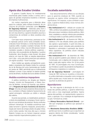 apoio dos Estados unidos
O governo Castello Branco foi imediatamente
reconhecido pelos Estados Unidos e contou com o
apoio de grandes empresários brasileiros e diretores
de empresas multinacionais.
Um motivo importante para a obtenção desse
apoio foi a adoção, pelos militares brasileiros, de um
conjunto de princípios conhecidos como Doutrina
de Segurança Nacional – elaborada pelos EUA e
desenvolvida pela Escola Superior de Guerra. De acor-
do com essa doutrina, o governo brasileiro assumia o
compromisso de combater as ideias socialistas e/ou
comunistas.
Com base nesse compromisso, promoveu-se for-
te repressão policial contra várias entidades sociais:
sindicatos foram fechados e a União Nacional dos Es-
tudantes (UNE), invadida e também fechada. Em 60
dias de governo militar, mais de 300 pessoas tiveram
mandatos cassados e direitos políticos suspensos –
entre elas, três ex-presidentes da República: Juscelino
Kubitschek, Jânio Quadros e João Goulart. No plano
externo, em maio de 1964, as relações diplomáticas
com Cuba – único país latino-americano que adotava
um regime socialista – foram rompidas.
Outra medida que agradou principalmente autori-
dades e empresários dos Estados Unidos foi a extinção
da Lei de Remessa de Lucros (sancionada por Goulart
em janeiro de 1964), permitindo que as multinacionais
voltassem a enviar a suas matrizes no exterior grandes
somas de dinheiro, resultado dos lucros obtidos no Brasil.
Medidas econômicas impopulares
A política econômica era dirigida por Roberto
Campos, ministro do Planejamento, e Otávio Gou-
veia de Bulhões, ministro da Fazenda, que elabora-
ram o Programa de Ação Econômica do Governo
(Paeg). Uma das principais propostas desse programa
era o combate à inflação mediante favorecimento do
capital estrangeiro, restrições ao crédito e redução
dos salários.
Durante esse período, os trabalhadores perderam
o direito de estabilidade no emprego e foram reprimi-
dos em suas tentativas de protestos. Muitos sindicatos
sofreram intervenção. As medidas econômicas reali-
zadas tornaram o governo impopular, provocando a
reação até mesmo de antigos aliados do golpe militar,
como Carlos Lacerda. Este teria dito que o ministro
Roberto Campos era um homem imparcial, porque
estava matando imparcialmente pobres e ricos.
Escalada autoritária
Esse descontentamento refletiu-se nas eleições
para os governos estaduais de 1965, quando as
oposições ao regime militar conseguiram vitórias
significativas. Em resposta, e para combater a opo-
sição, o governo federal editou novas normas anti-
democráticas.
• Ato Institucional no
2 – editado em outubro de
1965, conferia mais poderes ao presidente da Repú-
blica para cassar mandatos e direitos políticos. Além
disso, estabelecia a eleição indireta para presidente
e extinguia todos os partidos políticos existentes.
• Ato Institucional no
3 – de fevereiro de 1966, es-
tabelecia o fim das eleições diretas para prefeitos
das capitais e governadores. A partir de então, os
governadores seriam indicados pelo presidente da
República e submetidos à aprovação das Assem-
bleias Legislativas. Os prefeitos seriam indicados
pelos governadores.
• Ato Institucional no
4 – de dezembro de 1966,
dava ao governo poderes para elaborar uma nova
Constituição, com o objetivo de incorporar a legis-
lação criada pelo regime militar. Em 24 de janeiro
de 1967, foi promulgada uma nova Constituição,
que fortalecia o poder do presidente da República e
enfraquecia o Legislativo e o Judiciário.
• Lei de Segurança Nacional – promulgada em
março de 1967, tornou-se, na prática, o instrumen-
to jurídico destinado a enquadrar como inimigos da
pátria aqueles que, muitas vezes em nome dela, se
opunham às diretrizes do governo.
Bipartidarismo
No mês seguinte à decretação do AI-2 e à ex-
tinção dos partidos políticos, o governo determinou
como seria a nova organização partidária: haveria
apenas dois partidos, um representando o governo e
outro, a oposição. Era a instalação do bipartidarismo
no país. Formaram-se, então:
• a Aliança Renovadora Nacional (Arena) – par-
tido que congregou os políticos que apoiavam o
governo; e
• o Movimento Democrático Brasileiro (MDB) –
partido que reuniu os políticos que se opunham ao
governo (dentro de limites considerados “aceitá-
veis” pelos militares).
240 UNIDADE 4 Democracia e movimentos sociais
 