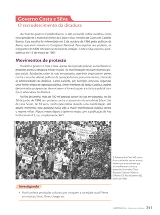 Governo costa e Silva
O recrudescimento da ditadura
Ao final do governo Castello Branco, o alto comando militar escolheu como
novo presidente o marechal Arthur da Costa e Silva, ministro da Guerra de Castello
Branco. Essa escolha foi referendada em 3 de outubro de 1966 pelos políticos da
Arena, que eram maioria no Congresso Nacional. Para registrar seu protesto, os
integrantes do MDB retiraram-se do local de votação. Costa e Silva assumiu a pre-
sidência em 15 de março de 1967.
Movimentos de protesto
Durante o governo Costa e Silva, apesar da repressão policial, aumentaram os
protestos contra a ditadura militar no país. As manifestações reuniam diversos gru-
pos sociais. Estudantes saíam às ruas em passeata, operários organizavam greves
contra o arrocho salarial, políticos de oposição faziam pronunciamentos criticando
as arbitrariedades da ditadura. Carlos Lacerda, por exemplo, procurou organizar
uma frente ampla de oposição política. Entre membros da Igreja Católica, padres
denominados progressistas denunciavam a fome do povo e a tortura policial con-
tra os adversários da ditadura.
No Rio de Janeiro, mais de 100 mil pessoas saíram às ruas em passeata, no dia
26 de junho de 1968, em protesto contra o assassinato do estudante Edson Luís
de Lima Souto, de 18 anos, morto pela polícia durante uma manifestação. Até
aquele momento, essa passeata havia sido a maior manifestação pública contra
o regime militar. Alguns meses depois o governo reagiu com a publicação do Ato
Institucional no
5, ou, simplesmente, AI-5.
Investigando
• Você conhece produções culturais que critiquem a sociedade atual? Pense
em músicas, livros, filmes, charges etc.
A Passeata dos Cem Mil, como
ficou conhecida, reuniu artistas,
intelectuais e estudantes que
se manifestavam contra a
repressão. Entre eles, Chico
Buarque, Caetano Veloso e
Gilberto Gil. Rio de Janeiro (RJ),
junho de 1968.
caMPanella
neto/aGência
jb
241
CAPÍTULO 14 Governos militares
 