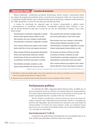 Muitos intelectuais – professores, jornalistas, dramaturgos, atores, músicos – procuraram utilizar
seu espaço de atuação para protestar contra o autoritarismo do governo militar. Foi o caso do cantor
e compositor Geraldo Vandré, que, no III Festival Internacional da Canção, realizado no Rio de Janeiro,
em 1968, apresentou a música Pra não dizer que não falei das flores.
A música foi classificada em segundo lugar no festival, conquistando o público jovem
– principalmente os estudantes universitários. Considerada subversiva pelos militares, a can-
ção de Vandré difundiu-se pelo país e tornou-se um hino de contestação à ditadura. Leia a letra
dessa canção.
Caminhando e cantando e seguindo a canção
Somos todos iguais, braços dados ou não
Nas escolas, nas ruas, campos, construções
Caminhando e cantando e seguindo a canção
Vem, vamos embora que esperar não é saber
Quem sabe faz a hora, não espera acontecer
Pelos campos há fome em grandes plantações
Pelas ruas marchando indecisos cordões
Ainda fazem da flor seu mais forte refrão
E acreditam nas flores vencendo o canhão
Há soldados armados, amados ou não
Quase todos perdidos de armas na mão
Nos quartéis lhes ensinam antigas lições
De morrer pela pátria e viver sem razão
Nas escolas, nas ruas, campos, construções
Somos todos soldados armados ou não
Caminhando e cantando e seguindo a canção
Somos todos iguais, braços dados ou não
Os amores na mente, as flores no chão
A certeza na frente, a história na mão
Caminhando e cantando e seguindo a canção
Aprendendo e ensinando uma nova lição
Vem, vamos embora que esperar não é saber
Quem sabe faz a hora, não espera acontecer
VANDRÉ, Geraldo. Pra não dizer que não falei das flores. © By Fermata do Brasil/Editora Música Brasileira Moderna Ltda.
Interpretar fonte Canções de protesto
1. Identifique, na letra da canção, alguns versos que expressam uma crítica, um protesto ou um chamamento
contra a situação do país durante o regime militar.
2. Pesquise outras canções (música e letra) de protesto contra a ditadura militar no Brasil.
Fechamento político
Em setembro de 1968, o deputado Márcio Moreira Alves, do MDB, fez um
discurso veemente contra os militares no Congresso Nacional, responsabilizan-
do-os pela violência policial praticada contra os estudantes e outros grupos. Ele
propôs à população boicotar a parada militar de 7 de setembro.
Oficiais militares consideraram o discurso ofensivo à honra das Forças Ar-
madas e exigiram que o deputado fosse processado. Devido à imunidade par-
lamentar dos deputados, para processá-lo era necessária uma autorização da
Câmara Federal. O ministro da Justiça solicitou, então, ao Congresso licença
para entrar com uma ação contra Moreira Alves, mas a Câmara Federal negou-
-se a conceder tal autorização.
ato Institucional no
5 (aI-5)
A resistência dos parlamentares provavelmente serviu de pretexto para os se-
tores militares que pretendiam endurecer ainda mais o regime.
242 UNIDADE 4 Democracia e movimentos sociais
 
