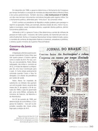 Em dezembro de 1968, o governo determinou o fechamento do Congresso
por tempo ilimitado e a cassação do mandato do deputado Márcio Moreira Alves
e de outros parlamentares. Também decretou o Ato Institucional no
5 (AI-5),
um dos mais terríveis instrumentos normativos lançados pelo regime militar. Era
o fechamento político, defendido pela “linha dura” do comando militar.
O AI-5 conferia ao presidente da República amplos poderes para perseguir e
reprimir as oposições. Podia, por exemplo, decretar estado de sítio, intervir nos es-
tados e municípios, cassar mandatos eletivos, suspender direitos políticos, demitir
funcionários públicos etc.
Utilizando o AI-5, o governo Costa e Silva determinou a prisão de milhares de
pessoas em todo o país – inclusive a de Carlos Lacerda, do marechal Lott e de Jus-
celino Kubitschek; fechou o Congresso Nacional por tempo indeterminado; cassou
o mandato de centenas de deputados federais e estaduais, vereadores e prefeitos;
e afastou quatro ministros do Supremo Tribunal Federal.
Governo da Junta
Militar
A legislação arbitrária parecia pre-
ocupar o presidente Costa e Silva, que
não queria passar à história apenas
como o criador do AI-5. Por isso, con-
fiou ao vice-presidente, Pedro Aleixo
(advogado, não militar e contrário ao
AI-5), a missão de elaborar o antepro-
jeto de uma nova Constituição para
o país. A Carta estava praticamente
concluída quando Costa e Silva foi
obrigado a se afastar da presidência
por razões de saúde.
Pedro Aleixo foi impedido de
substituí-lo: os militares não queriam
um civil no poder. Assim, durante dois
meses (de 31 de agosto a 30 de ou-
tubro de 1969), o país foi governado
por uma Junta Militar, composta de
ministros do Exército, da Marinha e
da Aeronáutica.
Em 22 de outubro de 1969, por
determinação da Junta Militar, o Con-
gresso foi reaberto – mas sem os de-
putados cassados dez meses antes,
logo após a edição do Al-5.
Página do Jornal do Brasil de 14 de
dezembro de 1968 noticiando o AI-5,
símbolo máximo da legislação autoritária
decretada pelo governo militar.
caMPanella
neto/aGência
jb
243
CAPÍTULO 14 Governos militares
 