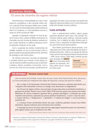 Reconhecendo a impossibilidade de Costa e Silva
reassumir a presidência, o alto comando militar indi-
cou o general Emílio Garrastazu Médici para sucedê-
-lo. Seu nome foi referendado pelos parlamentares da
Arena no Congresso, e o novo presidente assumiu o
cargo em 30 de outubro de 1969.
Apoiado na legislação instituída no final do go-
verno Costa e Silva, o governo Médici representou os
chamados anos de chumbo da ditadura, período em
que o poder ditatorial e a violência repressiva contra
as oposições chegaram ao seu auge.
Com a suspensão dos direitos fundamentais do
cidadão, qualquer um que se pronunciasse contra o
governo podia ser perseguido politicamente, demitido
do emprego ou até mesmo preso.
Os militares procuraram esconder da população
o combate violento que moveram contra grupos so-
ciais de diversas tendências políticas que se opunham
à ditadura: liberais, socialistas e comunistas. Com a
censura aos meios de comunicação, grande parte da
Governo Médici
Os anos de chumbo do regime militar
população não sabia o que acontecia nos porões dos
órgãos de segurança pública ou em outros locais para
onde eram levados os presos políticos.
luta armada
Com o endurecimento político, alguns grupos
opositores decidiram partir para a luta armada. Pro-
moveram diversas ações violentas, incluindo assaltos
a bancos, com o objetivo de obter dinheiro para fi-
nanciar a luta, e sequestros de diplomatas estrangei-
ros, para trocá-los por presos políticos.
Dois líderes guerrilheiros desse período, o ex-
-deputado comunista Carlos Marighella (da Ação Li-
bertadora Nacional – ALN) e o ex-capitão do Exército
Carlos Lamarca (da Vanguarda Popular Revolucionária
– VPR), foram mortos. Além deles, milhares de pes-
soas acusadas de subver-
s‹o foram torturadas pelos
agentes da repressão; cen-
tenas delas foram mortas
em todo o país.
Subversão:
insubordinação às
leis ou às autoridades
constituídas.
Em destaque Tortura: nunca mais
Leia um trecho do livro Brasil: nunca mais, em que o autor, Dom Paulo Evaristo Arns, denunciou
os crimes praticados por integrantes dos órgãos de segurança a serviço dos governos militares.
Diz o artigo 5o
da Declaração Universal dos Direitos Humanos, assinada pelo Brasil, que
“ninguém será submetido a tortura ou castigo cruel, desumano ou degradante”.
Em 20 anos de regime militar, esse princípio foi ignorado pelas autoridades brasileiras. A
pesquisa do projeto “Brasil: nunca mais” (1964-1979) mostrou quase uma centena de modos
diferentes de tortura mediante agressão física, pressão psicológica e utilização dos mais
variados instrumentos, aplicados aos presos políticos brasileiros [...] como o “pau de arara”,
o choque elétrico, o “afogamento”, a “geladeira”, a “cadeira do dragão”, o uso de produtos
químicos etc.
[...] crianças foram sacrificadas diante dos pais, mulheres grávidas tiveram seus filhos
abortados, esposas sofreram para incriminar seus maridos.
O emprego da tortura foi peça essencial da engrenagem repressiva posta em movimento
pelo regime militar que se implantou em 1964.
ARNS, Dom Paulo Evaristo. Prefácio. In: Brasil: nunca mais: um relato para a história. Petrópolis: Vozes, 1985. p. 34-35.
• Retome os artigos da Declaração Universal dos Direitos Humanos, reproduzidos no capítulo 9. Elabore um
texto apresentando como os governos militares e suas ações interferiram nesses direitos.
244 UNIDADE 4 Democracia e movimentos sociais
 