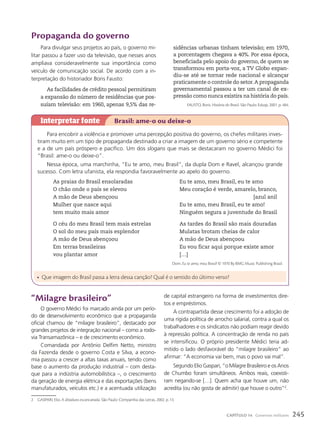 propaganda do governo
Para divulgar seus projetos ao país, o governo mi-
litar passou a fazer uso da televisão, que nesses anos
ampliava consideravelmente sua importância como
veículo de comunicação social. De acordo com a in-
terpretação do historiador Boris Fausto:
As facilidades de crédito pessoal permitiram
a expansão do número de residências que pos-
suíam televisão: em 1960, apenas 9,5% das re-
sidências urbanas tinham televisão; em 1970,
a porcentagem chegava a 40%. Por essa época,
beneficiada pelo apoio do governo, de quem se
transformou em porta-voz, a TV Globo expan-
diu-se até se tornar rede nacional e alcançar
praticamente o controle do setor.A propaganda
governamental passou a ter um canal de ex-
pressão como nunca existira na história do país.
FAUSTO, Boris. História do Brasil. São Paulo: Edusp, 2001. p. 484.
Para encobrir a violência e promover uma percepção positiva do governo, os chefes militares inves-
tiram muito em um tipo de propaganda destinado a criar a imagem de um governo sério e competente
e a de um país próspero e pacífico. Um dos slogans que mais se destacaram no governo Médici foi
“Brasil: ame-o ou deixe-o”.
Nessa época, uma marchinha, “Eu te amo, meu Brasil”, da dupla Dom e Ravel, alcançou grande
sucesso. Com letra ufanista, ela respondia favoravelmente ao apelo do governo.
As praias do Brasil ensolaradas
O chão onde o país se elevou
A mão de Deus abençoou
Mulher que nasce aqui
tem muito mais amor
O céu do meu Brasil tem mais estrelas
O sol do meu país mais esplendor
A mão de Deus abençoou
Em terras brasileiras
vou plantar amor
Eu te amo, meu Brasil, eu te amo
Meu coração é verde, amarelo, branco,
[azul anil
Eu te amo, meu Brasil, eu te amo!
Ninguém segura a juventude do Brasil
As tardes do Brasil são mais douradas
Mulatas brotam cheias de calor
A mão de Deus abençoou
Eu vou ficar aqui porque existe amor
[…]
Dom. Eu te amo, meu Brasil! © 1970 By BMG Music Publishing Brasil.
Interpretar fonte Brasil: ame-o ou deixe-o
• Que imagem do Brasil passa a letra dessa canção? Qual é o sentido do último verso?
“Milagre brasileiro”
O governo Médici foi marcado ainda por um perío-
do de desenvolvimento econômico que a propaganda
oficial chamou de “milagre brasileiro”, destacado por
grandes projetos de integração nacional – como a rodo-
via Transamazônica – e de crescimento econômico.
Comandada por Antônio Delfim Netto, ministro
da Fazenda desde o governo Costa e Silva, a econo-
mia passou a crescer a altas taxas anuais, tendo como
base o aumento da produção industrial – com desta-
que para a indústria automobilística –, o crescimento
da geração de energia elétrica e das exportações (bens
manufaturados, veículos etc.) e a acentuada utilização
de capital estrangeiro na forma de investimentos dire-
tos e empréstimos.
A contrapartida desse crescimento foi a adoção de
uma rígida política de arrocho salarial, contra a qual os
trabalhadores e os sindicatos não podiam reagir devido
à repressão política. A concentração de renda no país
se intensificou. O próprio presidente Médici teria ad-
mitido o lado desfavorável do “milagre brasileiro” ao
afirmar: “A economia vai bem, mas o povo vai mal”.
Segundo Elio Gaspari, “o Milagre Brasileiro e os Anos
de Chumbo foram simultâneos. Ambos reais, coexisti-
ram negando-se […]. Quem acha que houve um, não
acredita (ou não gosta de admitir) que houve o outro”2
.
2 GASPARI, Elio. A ditadura escancarada. São Paulo: Companhia das Letras, 2002. p. 13.
245
CAPÍTULO 14 Governos militares
 
