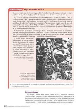 crise econômica
O “milagre”, porém, durou pouco. A partir de 1973, teve início a primeira
crise do petróleo, que provocou uma alta vertiginosa nos preços desse produto. A
economia mundial desestabilizou-se, e a brasileira – que não se baseava de forma
predominante nas próprias forças econômicas – sofreu grande impacto. A inflação
começou a subir, e a dívida externa brasileira elevou-se de maneira assustadora.
Em destaque Copa do Mundo de 1970
No texto a seguir, o cardeal e arcebispo de São Paulo, Dom Paulo Evaristo Arns, discute a relação
entre a Copa do Mundo de 1970 e a realidade socioeconômica do Brasil no período. Leia-o.
Em 1970, no domingo em que o capitão Carlos Alberto fez o quarto gol contra a Itália, na
Copa do México, e deu à seleção a Taça Jules Rimet – e o cobiçado tricampeonato mundial –,
andar de carro nas ruas brasileiras sem uma bandeira verde-amarela tornou-se uma te-
meridade. Os adesivos “Brasil: ame-o ou deixe-o” grudaram em grande parte de um país
em que o Produto Interno Bruto (PIB) subia 10% ao ano, as Bolsas de Valores disparavam, as
obras da Transamazônica começavam, e 160 milhões de dólares eram torrados na compra
de 16 aviões supersônicos Mirage.
O Brasil estava contagiado pela emoção. Mas o momento inesquecível de autoestima
nacional estava aplicado sobre um fundo falso. O “Brasil Grande” era apenas virtual. Assim,
Médici chorou diante da seca do Nordeste, ao descobrir que a economia ia bem, mas o povo
ia mal. A Transamazônica até hoje é uma miragem de empreiteiro.
A classe média, entretanto,
comemorava as novas possibi-
lidades de consumo. O paraíso
nos anos 70 consistia em tirar o
automóvel Corcel da garagem,
fazer compras no supermerca-
do Jumbo, ver futebol na mara-
vilha do ano – a tevê em cores –
e sonhar com a próxima viagem
a Bariloche, na Argentina.
ARNS, Dom Paulo Evaristo. Brasil: nunca mais –
um relato para a história. Petrópolis: Vozes,
1985. p. 34-35.
• O texto apresenta uma grande contradição na realidade brasileira no período da ditadura militar. Que
contradição é essa? Comente.
O capitão da seleção brasileira,
Carlos Alberto Torres, ergue a
taça Jules Rimet após conquistar
o tricampeonato na Copa do
Mundo de 1970, no México.
PoPPerfoto/Getty
iMaGes
246 UNIDADE 4 Democracia e movimentos sociais
 