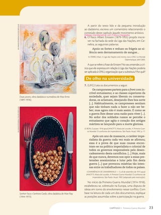 A partir do texto lido e da pequena introdução
ao dadaísmo, escreva um comentário relacionando o
conteúdo deste capítulo àquele movimento artístico.
6. O físico Albert Einstein (1879-1955) propôs inscre-
ver na fachada da sede da Liga das Nações, em Ge-
nebra, as seguintes palavras:
Apoio os fortes e reduzo os frágeis ao si-
lêncio sem derramamento de sangue...
In: FERRO, Marc. A Liga das Nações está morta, viva a ONU. Le Monde
Diplomatique, abril 2003.
AqueserefereafrasedeEinsten?Noseuentender,acrí-
tica que ele expressa em relação à Liga das Nações poderia
ser aplicada à ONU, organização que a substituiu? Por quê?
De olho na universidade
7. (UFG) Leia os documentos a seguir.
Os camponeses partem para o front com in-
crível entusiasmo; e as classes superiores da
sociedade, quer sejam liberais ou conserva-
doras, os aclamam, desejando-lhes boa sorte
[...]. Habitualmente, os camponeses sentiam
que não tinham nada a fazer a não ser be-
ber; mas agora não é mais assim. É como se
a guerra lhes desse uma razão para viver [...].
No ardor dos soldados russos se percebe o
entusiasmo que agita o coração dos antigos
mártires se lançando para a morte gloriosa.
LE BON, Gustave. 1916 apud JANOTTI, Maria de Lourdes. A Primeira Guer-
ra Mundial. O confronto de imperialismos. São Paulo: Atual, 1992. p. 17.
Após um ano de massacre, o caráter impe-
rialista da guerra cada vez mais se afirmou;
essa é a prova de que suas causas encon-
tram-se na política imperialista e colonial de
todos os governos responsáveis pelo desen-
cadeamento desta carnificina. [...] Hoje, mais
do que nunca, devemos nos opor a essas pre-
tensões anexionistas e lutar pelo fim desta
guerra [...] que provocou misérias tão inten-
sas entre os trabalhadores de todos os países.
CONFERÊNCIA DE ZIMMERWALD — 5 a 8 de setembro de 1915 apud
JANOTTI, Maria de Lourdes. A Primeira Guerra Mundial. O confronto de
imperialismos. São Paulo: Atual, 1992 (adaptado pela instituição).
No início da Primeira Guerra Mundial (1914-1918),
estabeleceu-se, sobretudo na Europa, uma disputa de
ideias em torno do envolvimento nesse conflito. Com
base na leitura de cada um dos documentos, explique
as posições assumidas sobre a participação na guerra.
Di‡logo interdisciplinar com F’sica e Geografia.
akG-imaGeS/FoToarena/Coleção
parTiCular
Duas jovens, obra dadaísta e surrealista de Max Ernst
(1891-1976).
Senhor Faca e Senhora Garfo, obra dadaísta de Man Ray
(1944-1973).
akG-imaGeS/FoToarena
/Coleção
parTiCular
23
CAPÍTULO 1 Primeira Guerra Mundial
 