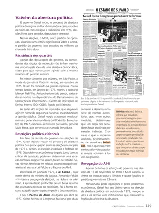 semanas e decretou uma
série de normas autori-
tárias que, entre outras
medidas, determinava
que um terço dos sena-
dores fosse escolhido por
eleições indiretas. Cria-
va-se o que a imprensa
apelidou, pejorativamen-
te, de senadores biôni-
cos, isto é, que não eram
eleitos pelo voto popular
e sempre votavam a fa-
vor do governo.
Revogação do aI-5
Apesar de todos os esforços do governo, nas elei-
ções de 15 de novembro de 1978 o MDB superou a
Arena na votação para o Senado e quase igualou o
partido governista na Câmara.
Pressionado pelas oposições e pelos problemas
econômicos, Geisel fez seu último gesto na direção
da abertura política: em outubro de 1978, revogou o
AI-5 e os demais atos institucionais que marcaram a
legislação arbitrária da ditadura.
Biônico: relativo à Biônica,
ciência que estuda os
processos biológicos para
criar modelos semelhantes na
engenharia. O atributo biônico
dado aos senadores era,
provavelmente, uma alusão
ao personagem principal de
um seriado produzido nos
Estados Unidos – então em
exibição na TV brasileira –
que teve partes de seu corpo
trocadas por peças biônicas
ou robóticas.
Vaivém da abertura política
O governo Geisel iniciou o processo de abertura
política do regime militar diminuindo a censura sobre
os meios de comunicação e realizando, em 1974, elei-
ções livres para senador, deputado e vereador.
Nessas eleições, o MDB, único partido de oposi-
ção, alcançou uma vitória significativa sobre a Arena,
o partido do governo. Isso assustou os militares da
chamada linha dura.
Resistência nos quartéis
Apesar das declarações do governo, os coman-
dantes dos órgãos de repressão não tinham nenhu-
ma simpatia pela ideia de uma abertura democrática,
razão pela qual continuaram agindo com a mesma
violência do período anterior.
Foi nesse contexto que ocorreu, em São Paulo, a
morte do jornalista Vladimir Herzog, em outubro de
1975. O fato foi noticiado na grande imprensa. Pouco
tempo depois, em janeiro de 1976, morreu o operário
Manoel Fiel Filho. Ambos haviam sido presos, tortura-
dos e mortos nas dependências do Destacamento de
Operações de Informações – Centro de Operações de
Defesa Interna (DOI-CODI), ligado ao II Exército.
As ações dos órgãos de repressão, que alegavam
agir em nome da segurança nacional, escandalizaram
a opinião pública. Geisel reagiu afastando imediata-
mente o general comandante do II Exército. Em outu-
bro de 1977, exonerou o ministro da Guerra, general
Silvio Frota, que pertencia à chamada linha dura.
Restrições político-eleitorais
Em face da derrota do governo nas eleições de
1974, Geisel decidiu recuar no processo de abertura
política. Sua preocupação eram as eleições municipais
de 1976 e, depois, as eleições estaduais e federais de
1978. Os problemas econômicos do país, junto com as
críticas da oposição, poderiam determinar uma vota-
ção contrária ao governo. Assim, foram decretadas no-
vas normas restritivas em relação ao processo político-
-eleitoral, como a Lei Falcão e o Pacote de Abril.
Decretada em junho de 1976, a Lei Falcão – cujo
nome deriva do ministro da Justiça, Armando Falcão
– limitava a propaganda eleitoral, no rádio e na tele-
visão, à apresentação protocolar de um breve resumo
das atividades políticas do candidato. Foi a forma en-
contrada pelo governo para impedir o debate político.
Com o Pacote de Abril, divulgado em abril de
1977, Geisel fechou o Congresso Nacional por duas
estadão
conteúdo
Em 2 de abril de 1977, o jornal O Estado de S.Paulo noticia, em
primeira página, o fechamento do Congresso Nacional pelo
então presidente Geisel.
249
CAPÍTULO 14 Governos militares
 