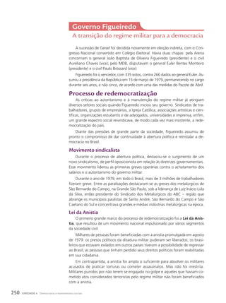 A sucessão de Geisel foi decidida novamente em eleição indireta, com o Con-
gresso Nacional convertido em Colégio Eleitoral. Havia duas chapas: pela Arena
concorriam o general João Baptista de Oliveira Figueiredo (presidente) e o civil
Aureliano Chaves (vice); pelo MDB, disputavam o general Euler Bentes Monteiro
(presidente) e o civil Paulo Brossard (vice).
Figueiredo foi o vencedor, com 335 votos, contra 266 dados ao general Euler. As-
sumiu a presidência da República em 15 de março de 1979, permanecendo no cargo
durante seis anos, e não cinco, de acordo com uma das medidas do Pacote de Abril.
processo de redemocratização
As críticas ao autoritarismo e à manutenção do regime militar já atingiam
diversos setores sociais quando Figueiredo iniciou seu governo. Sindicatos de tra-
balhadores, grupos de empresários, a Igreja Católica, associações artísticas e cien-
tíficas, organizações estudantis e de advogados, universidades e imprensa, enfim,
um grande espectro social reivindicava, de modo cada vez mais insistente, a rede-
mocratização do país.
Diante das pressões de grande parte da sociedade, Figueiredo assumiu de
pronto o compromisso de dar continuidade à abertura política e reinstalar a de-
mocracia no Brasil.
Movimento sindicalista
Durante o processo de abertura política, destacou-se o surgimento de um
novo sindicalismo, de perfil oposicionista em relação às diretrizes governamentais.
Esse movimento liderou as primeiras greves operárias contra o achatamento dos
salários e o autoritarismo do governo militar.
Durante o ano de 1979, em todo o Brasil, mais de 3 milhões de trabalhadores
fizeram greve. Entre as paralisações destacaram-se as greves dos metalúrgicos de
São Bernardo do Campo, na Grande São Paulo, sob a liderança de Luiz Inácio Lula
da Silva, então presidente do Sindicato dos Metalúrgicos do ABC – região que
abrange os municípios paulistas de Santo André, São Bernardo do Campo e São
Caetano do Sul e concentrava grandes e médias indústrias metalúrgicas na época.
lei da anistia
O primeiro grande marco do processo de redemocratização foi a Lei da Anis-
tia, que resultou de um movimento nacional impulsionado por vários segmentos
da sociedade civil.
Milhares de pessoas foram beneficiadas com a anistia promulgada em agosto
de 1979: os presos políticos da ditadura militar puderam ser liberados; os brasi-
leiros que estavam exilados em outros países tiveram a possibilidade de regressar
ao Brasil; as pessoas que tinham perdido seus direitos políticos foram reabilitadas
em sua cidadania.
Em contrapartida, a anistia foi ampla o suficiente para absolver os militares
acusados de praticar torturas ou cometer assassinatos. Mas não foi irrestrita.
Militares punidos por não terem se engajado no golpe e aqueles que haviam co-
metido atos considerados terroristas pelo regime militar não foram beneficiados
com a anistia.
Governo Figueiredo
A transição do regime militar para a democracia
250 UNIDADE 4 Democracia e movimentos sociais
 