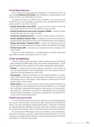 Fim do bipartidarismo
Outra mudança foi a aprovação pelo Congresso, em novembro de 1979, de
uma nova Lei Orgânica dos Partidos, que restabeleceu o pluripartidarismo, aca-
bando, portanto, com o bipartidarismo no país.
Os registros da Arena e do MDB foram cancelados e nos meses seguintes
formaram-se seis novas legendas que deveriam contar, obrigatoriamente, com a
palavra partido em seu nome. Eram elas:
• Partido Democrático Social (PDS) – sucessor da Arena, reuniu a maioria de
seus antigos integrantes e continuou apoiando o governo militar;
• Partido do Movimento Democrático Brasileiro (PMDB) – sucessor do MDB,
manteve boa parte de seus antigos membros;
• Partido dos Trabalhadores (PT) – fundado por líderes sindicais e intelectuais;
• Partido Trabalhista Brasileiro (PTB) – recriado por uma sobrinha de Getúlio Var-
gas (Ivete Vargas), após disputa na Justiça com Leonel Brizola pelo nome da legenda;
• Partido Democrático Trabalhista (PDT) – fundado sob a liderança de Leonel
Brizola e com a reivindicação de ser o legítimo herdeiro do trabalhismo de Vargas;
• Partido Popular (PP) – constituído por dissidentes da Arena, dissolveu-se em
pouco tempo.
O governo também determinou o restabelecimento de eleições diretas para
governador de estado, que deveriam ocorrer em 1982.
crise econômica
Enquanto a abertura política avançava, no plano econômico o governo Figueiredo
– ainda contando com Delfim Netto, agora como ministro do Planejamento – não foi
capaz de equacionar sérios problemas, como inflação, desemprego e dívida externa.
• Inflação – a inflação bateu recordes históricos, superando a cifra de 200% ao
ano. Os mais prejudicados eram os trabalhadores, com seus salários sendo cor-
roídos dia a dia pela elevação do custo de vida.
• Desemprego – a falta de investimento no setor produtivo resultou numa redu-
ção do crescimento econômico, cuja consequência mais grave foi o aumento do
desemprego, que em 1983 chegou a níveis altíssimos, ocasionando até mesmo
saques a lojas e supermercados.
• Dívida externa – com a crise econômica, toda vez que o governo brasileiro ob-
tinha empréstimos do Fundo Monetário Internacional (FMI) era com a condição
de se submeter às exigências dos banqueiros internacionais, que começaram a
ditar regras de “ajustamento” da economia. Dependendo de novos emprésti-
mos para saldar os já obtidos, o país passou a protagonizar uma escalada contí-
nua de crescimento da dívida externa.
Eleições para governador
Foi no contexto do agravamento da crise econômica e da insatisfação popular
com o governo que ocorreram as eleições de 1982. Apesar da continuidade da Lei
Falcão e de outras dificuldades impostas pelo governo, o eleitorado manifestou
seu descontentamento elegendo um grande número de candidatos da oposição
nos estados mais populosos, onde os movimentos sociais eram mais organizados.
Em 15 de março de 1983, depois de 18 anos de ditadura, novos governadores,
eleitos pelo voto direto, assumiram a liderança dos estados brasileiros. Com força
renovada, as oposições políticas passaram a exigir eleições diretas para presidente
da República e a volta dos civis ao poder.
251
CAPÍTULO 14 Governos militares
 
