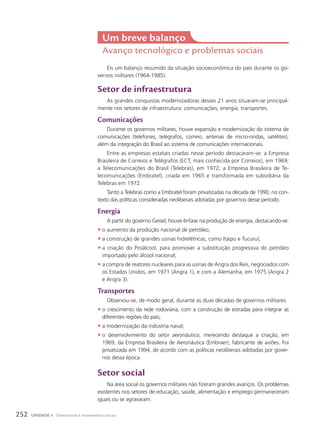 Eis um balanço resumido da situação socioeconômica do país durante os go-
vernos militares (1964-1985).
Setor de infraestrutura
As grandes conquistas modernizadoras desses 21 anos situaram-se principal-
mente nos setores de infraestrutura: comunicações, energia, transportes.
comunicações
Durante os governos militares, houve expansão e modernização do sistema de
comunicações (telefones, telégrafos, correio, antenas de micro-ondas, satélites),
além da integração do Brasil ao sistema de comunicações internacionais.
Entre as empresas estatais criadas nesse período destacaram-se: a Empresa
Brasileira de Correios e Telégrafos (ECT, mais conhecida por Correios), em 1969;
a Telecomunicações do Brasil (Telebras), em 1972; a Empresa Brasileira de Te-
lecomunicações (Embratel), criada em 1965 e transformada em subsidiária da
Telebras em 1972.
Tanto a Telebras como a Embratel foram privatizadas na década de 1990, no con-
texto das políticas consideradas neoliberais adotadas por governos desse período.
Energia
A partir do governo Geisel, houve ênfase na produção de energia, destacando-se:
• o aumento da produção nacional de petróleo;
• a construção de grandes usinas hidrelétricas, como Itaipu e Tucuruí;
• a criação do Proálcool, para promover a substituição progressiva do petróleo
importado pelo álcool nacional;
• a compra de reatores nucleares para as usinas de Angra dos Reis, negociados com
os Estados Unidos, em 1971 (Angra 1), e com a Alemanha, em 1975 (Angra 2
e Angra 3).
transportes
Observou-se, de modo geral, durante as duas décadas de governos militares:
• o crescimento da rede rodoviária, com a construção de estradas para integrar as
diferentes regiões do país;
• a modernização da indústria naval;
• o desenvolvimento do setor aeronáutico, merecendo destaque a criação, em
1969, da Empresa Brasileira de Aeronáutica (Embraer), fabricante de aviões. Foi
privatizada em 1994, de acordo com as políticas neoliberais adotadas por gover-
nos dessa época.
Setor social
Na área social os governos militares não fizeram grandes avanços. Os problemas
existentes nos setores de educação, saúde, alimentação e emprego permaneceram
iguais ou se agravaram.
um breve balanço
Avanço tecnológico e problemas sociais
252 UNIDADE 4 Democracia e movimentos sociais
 