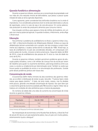 Questão fundiária e alimentação
Durante os governos militares, acentuou-se a concentração da propriedade rural
nas mãos de uma reduzida minoria de latifundiários, que passou a possuir quase
metade de todas as terras agrícolas disponíveis.
Como agravante, parte considerável dos latifúndios brasileiros era (e ainda é)
improdutiva. E os considerados produtivos eram (e ainda são) destinados a culturas
de exportação, como é o caso da soja e da cana-de-açúcar. Em outras palavras:
não produziam (e ainda não produzem) alimentos para consumo interno.
Essa situação contribuiu para agravar a fome de milhões de brasileiros, em um
país com imenso potencial agrícola. A questão fundiária, infelizmente, ainda aflige
o Brasil atual.
Educação
Para enfrentar o problema do analfabetismo no Brasil, o governo militar criou,
em 1967, o Movimento Brasileiro de Alfabetização (Mobral). Embora as taxas de
alfabetização tenham aumentado com o projeto, ele não conseguiu cumprir total-
mente seus objetivos, e acabou sendo extinto na década de 1980. Ainda hoje, as
taxas de analfabetismo no país são consideradas elevadas, em comparação com
outros países do mundo, inclusive os latino-americanos. (Segundo dados do IBGE
de 2014, a taxa de analfabetismo das pessoas de 15 anos ou mais de idade era
cerca de 8,3%.)
Durante os governos militares, também persistiram problemas gerais da edu-
cação pública brasileira, como o de milhões de crianças fora da escola por terem
de trabalhar para ajudar no orçamento doméstico, pela longa distância entre suas
casas e a escola ou simplesmente por desmotivação social. Também se avalia que
houve queda na qualidade do ensino e na remuneração dos professores. Grande
parte desses problemas perdura até nossos dias.
concentração de renda
O economista Delfim Netto (ministro da área econômica dos governos milita-
res), ao se referir à distribuição de renda no país, teria dito: “É preciso fazer o bolo
crescer para depois dividi-lo.”. O bolo, de certo modo, cresceu, mas foi dividido
entre poucos, gerando uma elevada concentração de riquezas. Isso quer dizer que
o crescimento geral da economia (avaliado pelo PIB) durante o regime militar não se
traduziu em condições de vida satisfatórias para a maioria da população.
Os números da tabela dão uma ideia do aumento da concentração de renda
durante os governos militares.
participação na renda total brasileira (em %)
população ano de 1960 ano de 1983
20% dos mais ricos 54,82 64,6
50% dos mais pobres 17,4 12,7
Fonte: Instituto de Pesquisas Econômicas Aplicadas (Ipea).
4 Cf. BARROS, Ricardo Paes de et al. Desigualdade e pobreza no Brasil. Rio de Janeiro: IPEA, 1999.
Na interpretação de economistas como Ricardo Paes de Barros, o Brasil do final
do século XX não era um país exatamente pobre, mas um país com muitos pobres,
extremamente injusto e desigual.4
253
CAPÍTULO 14 Governos militares
 