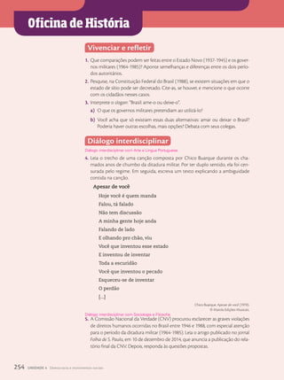 Oficina de História
Vivenciar e refletir
1. Que comparações podem ser feitas entre o Estado Novo (1937-1945) e os gover-
nos militares (1964-1985)? Aponte semelhanças e diferenças entre os dois perío-
dos autoritários.
2. Pesquise, na Constituição Federal do Brasil (1988), se existem situações em que o
estado de sítio pode ser decretado. Cite-as, se houver, e mencione o que ocorre
com os cidadãos nesses casos.
3. Interprete o slogan: “Brasil: ame-o ou deixe-o”.
a) O que os governos militares pretendiam ao utilizá-lo?
b) Você acha que só existiam essas duas alternativas: amar ou deixar o Brasil?
Poderia haver outras escolhas, mais opções? Debata com seus colegas.
Diálogo interdisciplinar
Diálogo interdisciplinar com Arte e Língua Portuguesa.
4. Leia o trecho de uma canção composta por Chico Buarque durante os cha-
mados anos de chumbo da ditadura militar. Por ter duplo sentido, ela foi cen-
surada pelo regime. Em seguida, escreva um texto explicando a ambiguidade
contida na canção.
Apesar de você
Hoje você é quem manda
Falou, tá falado
Não tem discussão
A minha gente hoje anda
Falando de lado
E olhando pro chão, viu
Você que inventou esse estado
E inventou de inventar
Toda a escuridão
Você que inventou o pecado
Esqueceu-se de inventar
O perdão
[...]
Chico Buarque. Apesar de você (1970).
© Marola Edições Musicais.
5. A Comissão Nacional da Verdade (CNV) procurou esclarecer as graves violações
de direitos humanos ocorridas no Brasil entre 1946 e 1988, com especial atenção
para o período da ditadura militar (1964-1985). Leia o artigo publicado no jornal
Folha de S. Paulo, em 10 de dezembro de 2014, que anuncia a publicação do rela-
tório final da CNV. Depois, responda às questões propostas.
Diálogo interdisciplinar com Sociologia e Filosofia.
254 UNIDADE 4 Democracia e movimentos sociais
 