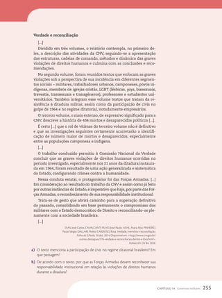 Verdade e reconciliação
[...]
Dividido em três volumes, o relatório contempla, no primeiro de-
les, a descrição das atividades da CNV, seguindo-se a apresentação
das estruturas, cadeias de comando, métodos e dinâmica das graves
violações de direitos humanos e culmina com as conclusões e reco-
mendações.
No segundo volume, foram reunidos textos que enfocam as graves
violações sob a perspectiva de sua incidência em diferentes segmen-
tos sociais – militares, trabalhadores urbanos, camponeses, povos in-
dígenas, membros de igrejas cristãs, LGBT (lésbicas, gays, bissexuais,
travestis, transexuais e transgêneros), professores e estudantes uni-
versitários. Também integram esse volume textos que tratam da re-
sistência à ditadura militar, assim como da participação de civis no
golpe de 1964 e no regime ditatorial, notadamente empresários.
O terceiro volume, o mais extenso, de expressivo significado para a
CNV, descreve a história de 434 mortos e desaparecidos políticos [...].
É certo [...] que o rol de vítimas do terceiro volume não é definitivo
e que as investigações seguintes certamente acarretarão a identifi-
cação de número maior de mortos e desaparecidos, especialmente
entre as populações camponesa e indígena.
[...]
O trabalho conduzido permitiu à Comissão Nacional da Verdade
concluir que as graves violações de direitos humanos ocorridas no
período investigado, especialmente nos 21 anos da ditadura instaura-
da em 1964, foram resultado de uma ação generalizada e sistemática
do Estado, configurando crimes contra a humanidade.
Nessa conduta estatal, o protagonismo foi das Forças Armadas. [...]
Em consideração ao resultado do trabalho da CNV e assim como já feito
por outras instâncias do Estado, é imperativo que haja, por parte das For-
ças Armadas, o reconhecimento de sua responsabilidade institucional.
Trata-se de gesto que abrirá caminho para a superação definitiva
do passado, consolidando em base permanente o compromisso dos
militares com o Estado democrático de Direito e reconciliando-os ple-
namente com a sociedade brasileira.
[...]
DIAS, José Carlos; CAVALCANTI FILHO, José Paulo; KEHL, Maria Rita; PINHEIRO,
Paulo Sérgio; DALLARI, Pedro; CARDOSO, Rosa. Verdade, memória e reconciliação.
Folha de S.Paulo, 10 dez. 2014. Disponível em: http://www.cnv.gov.br/
outros-destaques/576-verdade-e-reconciliacao-dentro-e-fora.html.
Acesso em: 24 fev. 2016.
a) O texto menciona a participação de civis no regime ditatorial brasileiro? Em
que passagem?
b) De acordo com o texto, por que as Forças Armadas devem reconhecer sua
responsabilidade institucional em relação às violações de direitos humanos
durante a ditadura?
255
CAPÍTULO 14 Governos militares
 