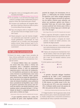 c) Segundo o texto, as investigações sobre o perío-
do estão encerradas?
6. Em sua opinião, o uso de fontes de energia como
o álcool e a energia nuclear, implantadas durante o
governo militar, são importantes para o Brasil?
a) Converse com professores de Geografia, Biolo-
gia, Física e Química. Informe-se sobre os prós e
os contras dessas fontes de energia.
b) Faça uma pesquisa sobre os impactos ambien-
tais que essas fontes de energia causam ou po-
dem causar.
c) Depois pesquise o que são matrizes energéti-
cas sustentáveis para responder à questão: no
mundo globalizado, a preservação do meio
ambiente tem se tornado uma preocupação
política central. Nesse contexto, qual é a im-
portância da utilização de matrizes energéticas
sustentáveis?
De olho na universidade
7. (Enem) Os textos a seguir foram extraídos de
duas crônicas publicadas no ano em que a sele-
ção brasileira conquistou o tricampeonato mun-
dial de futebol.
O General Médici falou em consistên-
cia moral. Sem isso, talvez a vitória nos
escapasse, pois a disciplina consciente,
livremente aceita, é vital na preparação
espartana para o rude teste do campeona-
to. Os brasileiros portaram-se não apenas
como técnicos ou profissionais, mas como
brasileiros, como cidadãos deste grande
país, cônscios de seu papel de representan-
tes de seu povo. Foi a própria afirmação do
valor do homem brasileiro, como salientou
bem o presidente da República. Que o chefe
do governo aproveite essa pausa, esse mi-
nuto de euforia e de efusão patriótica, para
meditar sobre a situação do país. [...] A rea-
lidade do Brasil é a explosão patriótica do
povo ante a vitória na Copa.
Danton Jobim. Última Hora, 23/6/1970. (Adaptado pela instituição.)
O que explodiu mesmo foi a alma, foi
a paixão do povo: uma explosão incom-
Diálogo interdisciplinar com Geografia, Biologia, Física e Química.
parável de alegria, de entusiasmo, de or-
gulho. [...] Debruçado em minha varanda
de Ipanema, [um velho amigo] pergunta-
va: – Será que algum terrorista se aprovei-
tou do delírio coletivo para adiantar um
plano seu qualquer, agindo com frieza e
precisão? Será que, de outro lado, algum
carrasco policial teve ânimo para voltar a
torturar sua vítima logo que o alemão api-
tou o fim do jogo?
Rubem Braga. Última Hora, 25/6/1970. (Adaptado pela instituição.)
Avalie as seguintes afirmações a respeito dos dois
textos e do período histórico em que foram escritos.
I. Para os dois autores, a conquista do tricam-
peonato mundial de futebol provocou uma
explosão de alegria popular.
II. Os dois textos salientam o momento político
que o país atravessava ao mesmo tempo em que
conquistava o tricampeonato.
III. À época da conquista do tricampeonato mun-
dial de futebol, o Brasil vivia sob regime militar,
que, embora politicamente autoritário, não che-
gou a fazer uso de métodos violentos contra
seus opositores.
É correto apenas o que se afirma em:
a) I.
b) II.
c) III.
d) I e II.
e) II e III.
8. (UFG)
O período chamado Milagre brasileiro
estendeu-se de 1969 a 1973, combinando
o extraordinário crescimento econômico
com taxas relativamente baixas de inflação.
O PIB cresceu na média anual 11,2%, ten-
do seu pico em 1973, com uma variação de
13%. A inflação média anual não passou de
18%. Isso parecia de fato um milagre.
FAUSTO, Boris. História do Brasil. São Paulo: Edusp, 1995. p. 485.
O “milagre brasileiro” não foi igual para todos, tendo
efeitos perversos para a maioria da população brasilei-
ra. Analise a relação entre o crescimento econômico e
a distribuição de renda, no período mencionado.
256 UNIDADE 4 Democracia e movimentos sociais
 