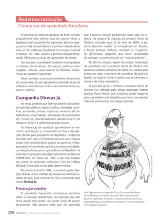 O processo de redemocratização do Brasil ocorreu
gradualmente. Nos últimos anos do regime militar, a
legislação mais autoritária foi suprimida, abriu-se espa-
ço para a vida pluripartidária e ocorreram eleições livres
para as três instâncias legislativas (municipal, estadual
e federal). Em 1982, ocorreu a primeira eleição direta,
desde 1964, para o cargo de governador de estado.
Aos poucos, a sociedade brasileira reconquistava
os direitos democráticos. Os avanços políticos eram
exigidos, inclusive, para superar os fracassos econô-
micos do governo Figueiredo.
Nesse período, a economia brasileira mergulhara
em grave crise. O país apresentava elevadas taxas de
inflação e assombrosos índices de endividamento ex-
terno e interno.
campanha Diretas Já
Foi nesse contexto que diversos setores da socieda-
de (partidos políticos, Igreja Católica, entidades cientí-
ficas, estudantes, artistas, imprensa, sindicatos de tra-
balhadores, universidades, associações de empresários
etc.) uniram-se, reivindicando com veemência o fim da
ditadura militar e a redemocratização do país.
As lideranças de oposição aproveitaram o mo-
mento para lançar um movimento em favor das elei-
ções diretas para presidente da República. O objetivo
era fazer com que o Congresso Nacional, que contava
ainda com parlamentares ligados ao governo militar,
aprovasse uma emenda constitucional para restabele-
cer eleições diretas para a presidência da República. A
emenda foi proposta pelo deputado Dante de Oliveira
(PMDB-MT), em março de 1983, e por isso recebeu
seu nome. Se aprovada, implicaria o fim do Colégio
Eleitoral, instituição criada pelo regime militar.
De janeiro a abril de 1984, a campanha pelas elei-
ções diretas reuniu milhões de pessoas em diversas ci-
dades do país. Esse movimento ficou conhecido pelo
nome Diretas Já.
Frustração popular
O presidente Figueiredo mostrava-se irresoluto
sobre a sucessão presidencial, ora dizendo que não
tinha apego pelo poder, ora dando sinais de querer
permanecer. Mas parecia certo que ele pretendia
Redemocratização
Conquista da sociedade brasileira
que a próxima eleição presidencial fosse pela via in-
direta. Na véspera da votação da emenda Dante de
Oliveira, marcada para 25 de abril de 1984, o go-
verno decretou estado de emergência em Brasília,
e forças policiais militares cercaram o Congresso.
Os governistas alegavam que havia necessidade
de proteger os parlamentares da “pressão popular”.
No dia da votação, apesar da ampla mobilização
da sociedade civil, a emenda Dante de Oliveira não
alcançou número suficiente de votos na Câmara para
entrar em vigor. Uma série de manobras de políticos
ligados ao regime militar impediu que se obtivesse o
número de votos necessários.
O principal grupo contrário à emenda Dante de
Oliveira era liderado pelo então deputado federal
paulista Paulo Maluf, que acreditava poder eleger-se
para a presidência da República por meio das eleições
indiretas promovidas no Colégio Eleitoral.
João Figueiredo em charge de Chico Caruso publicada no
jornal O Globo, em 18 de março de 1984. Sob pressão do
governo Figueiredo, a emenda constitucional que permitia a
eleição direta para presidente não obteve os votos necessários
no Congresso Nacional.
chico
caruso,
in:
o
globo
,
18/03/1984.
258 UNIDADE 4 Democracia e movimentos sociais
 