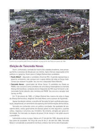Eleição de tancredo Neves
Assim, contrariada a vontade da maioria dos cidadãos brasileiros, teve prosse-
guimento o processo de eleição por via indireta. Após intensas negociações entre
políticos e o governo, foram para o Colégio Eleitoral dois candidatos:
• Paulo Maluf – deputado e candidato oficial do PDS. O partido representava o
governo, entretanto, não contava com o apoio efetivo de todas as forças tradi-
cionais que estavam no poder. Seu vice era o deputado Flávio Marcílio;
• Tancredo Neves – governador de Minas Gerais. O candidato era filiado ao
PMDB, mas concorria como candidato de uma aliança heterogênea (a chamada
Aliança Democrática), composta de ex-integrantes do PDS (que formaram a de-
nominada Frente Liberal) e dos membros do PMDB. Seu vice era o senador José
Sarney, ex-PDS.
Em 15 de janeiro de 1985, o Colégio Eleitoral deu maioria de votos à chapa
da Aliança Democrática, elegendo Tancredo Neves como sucessor de Figueiredo.
Apesar da eleição indireta, a escolha de Tancredo foi bem acolhida pela popu-
lação, despertando um sentimento de esperança de transformações democráticas.
Tancredo era conhecido como um político conciliador. Na qualidade de pre-
sidente eleito, visitou governantes de diversos países no mês seguinte e, quando
voltou, negociou e anunciou seu ministério. No entanto, atingido por grave en-
fermidade, foi internado na véspera da posse (14 de março) e não pôde assumir
a presidência.
Submetido a várias cirurgias, faleceu em 21 de abril de 1985, deixando de luto
boa parte da sociedade. Por força de uma lei de 21 de abril de 1986, Tancredo
Neves é considerado ex-presidente do Brasil, embora não tenha sido empossado.
mauricio
simonetti/pulsar
imagens
Comício da campanha pelas Diretas Já realizado na praça da Sé, São Paulo, em janeiro de 1984.
259
CAPÍTULO 15 O Brasil contemporâneo
 