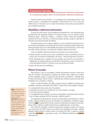Governo Sarney
A reconstrução das instituições democráticas
Devido à doença de Tancredo, e na qualidade de vice-presidente eleito, José
Sarney assumiu a presidência da República interinamente em 15 de março de
1985. No dia 21 de abril, com a morte de Tancredo, Sarney tornou-se presidente
por sucessão automática.
Medidas redemocratizantes
A posse de José Sarney como presidente da República foi uma decepção para
grande parte das oposições políticas. O motivo era que, em sua carreira, Sarney
oferecera apoio – direto ou indireto – à ditadura militar. Havia sido presidente
nacional da Arena e do PDS e, na liderança desse partido, ajudara a derrubar a
emenda constitucional Dante de Oliveira.
Tentando superar essa imagem negativa, o novo presidente prometeu honrar
os compromissos políticos assumidos por Tancredo, que estavam relacionados à re-
democratização do país e à necessidade de superar a crise econômica. Já em maio
de 1985, Sarney sancionou um pacote de medidas redemocratizantes.
Entre as medidas redemocratizantes sancionadas por Sarney estavam:
• eleições diretas, em dois turnos, para a presidência e para as prefeituras das ca-
pitais e dos municípios considerados, até então, “áreas de segurança nacional”;
• maior liberdade para a criação de novos partidos. Isso permitiu, por exemplo, a
legalização de grupos políticos considerados clandestinos, como o Partido Co-
munista Brasileiro (PCB) e o Partido Comunista do Brasil (PCdoB);
• direito de voto para os analfabetos.
plano cruzado
Nessa época, como na atualidade, milhões de brasileiros sofriam o drama da
falta de moradia e das péssimas condições de saúde. Havia urgência na melho-
ria das condições sociais. A equipe de economistas do governo – liderada pelo
ministro da Fazenda, Dílson Funaro – defendia que nenhuma política social daria
resultado sem o combate à inflação.
Assim, em 28 de fevereiro de 1986, o governo lançou medidas de impacto para
combater a inflação, conhecidas como Plano Cruzado. Entre essas medidas, estavam:
• o congelamento dos preços das mercadorias;
• a extinção do cruzeiro e a criação de uma nova moeda, o cruzado;
• o fim da correção monetária;
• o congelamento dos salários, que seriam reajustados automaticamente sempre
que a inflação atingisse 20% (o chamado “gatilho salarial”).
O congelamento de preços foi, aos poucos, derrubado por produtores e comer-
ciantes. Diversos produtos sumiam do mercado e só reapareciam mediante o paga-
mento de ágio. Longas filas formavam-se para a compra das mercadorias essenciais.
Desse modo, o Plano Cruzado transformou-se rapidamente em um fracasso.
Até o final do mandato, o governo Sarney não conseguiu acabar com a grave
crise econômica do Brasil. Essa crise envolvia três problemas principais: inflação
elevada, dívida externa e dívida interna. Em janeiro de 1987, o governo chegou
a decretar moratória – o país devia, então, 107 bilhões de dólares aos credores
internacionais.
Ágio: valor adicional
cobrado sobre um pre-
ço tabelado quando a
procura pelo produto
supera a oferta.
Moratória: dispositivo
legal por meio do qual
as autoridades de um
Estado declaram a sus-
pensão do pagamento
de sua dívida externa.
credor: pessoa ou
instituição a quem se
deve dinheiro.
260 UNIDADE 4 Democracia e movimentos sociais
 