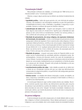 “constituição cidadã”
Pela proteção conferida aos cidadãos, a Constituição de 1988 tornou-se co-
nhecida também como “Constituição Cidadã”.
Observe, a seguir, alguns pontos que se referem aos direitos fundamentais do
cidadão:
• igualdade jurídica – todos são iguais perante a lei, sem distinção de qualquer
natureza. Aos brasileiros e aos estrangeiros residentes no país está garantida a
inviolabilidade do direito à vida, à liberdade, à igualdade, à segurança e à pro-
priedade. Homens e mulheres são iguais em direitos e deveres;
• subordinação de todos à lei – ninguém será obrigado a fazer ou deixar de
fazer alguma coisa senão em virtude de lei. Significa que a liberdade de cada
pessoa só tem como limite os mandamentos contidos nas normas jurídicas, e
não o arbítrio de outra pessoa, por mais influente que seja;
• liberdade de pensamento, de crença religiosa, de expressão intelectual,
de locomoção, de associação – é livre a manifestação do pensamento (sendo
assegurado o direito de resposta); é livre o exercício dos cultos religiosos; é livre a
expressão intelectual (artística, científica e de comunicação), independentemen-
te de censura ou licença; é livre a locomoção pelo território nacional em tempo
de paz (direito de ir e vir: qualquer pessoa pode entrar, permanecer ou sair do
Brasil, nos termos da lei); é livre o direito de reunião e de associação para fins
lícitos. É lícito o ato que não contrarie o direito;
• liberdade da pessoa – ninguém será preso senão em flagrante delito ou por
ordem escrita fundamentada de autoridade judiciária competente (juízes, de-
sembargadores, ministros de tribunais), exceto nos casos de transgressões ou
crimes militares. A prisão de qualquer pessoa e o local para onde ela será levada
devem ser comunicados imediatamente ao juiz competente e à família do preso
ou à pessoa por ele indicada. Ninguém será privado da liberdade ou de seus
bens sem o devido processo legal;
• reconhecimento jurídico da culpa – todo cidadão acusado de um delito tem
o direito de ser considerado inocente até que sua culpa seja definitivamente
comprovada em julgamento público, no qual tenham sido asseguradas garantias
necessárias à livre defesa.
• direitos sociais – os cidadãos têm direito à educação, à saúde, ao trabalho, ao
lazer, à segurança, à previdência social, à proteção à maternidade e à infância, à
assistência aos desamparados.
A Constituição Federal em vigor confere amplos direitos aos cidadãos. No en-
tanto, somente quando esses direitos são efetivamente exercidos pelo conjunto
das pessoas é que percebemos a prática da cidadania. Isso quer dizer que a cida-
dania não deve ser vista como “doação” do Estado à sociedade. Cidadania é uma
construção coletiva, que resulta de processos históricos de lutas e conquistas das
pessoas e dos grupos sociais.
os povos indígenas
A democratização do país abriu espaço para um amplo debate sobre as ques-
tões indígenas no Brasil contemporâneo. Desse debate participaram os próprios
indígenas e suas comunidades, bem como amplos setores da sociedade brasileira.
262 UNIDADE 4 Democracia e movimentos sociais
 