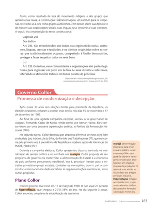 Assim, como resultado da luta do movimento indígena e dos grupos que
apoiam a sua causa, a Constituição Federal consagrou um capítulo para os indíge-
nas, referindo-se a eles como grupos autônomos, com direito sobre suas terras e o
de manter suas organizações sociais, suas línguas, seus costumes e suas tradições.
A seguir, leia a transcrição do texto constitucional.
Capítulo VIII
Dos índios
Art. 231. São reconhecidos aos índios sua organização social, costu-
mes, línguas, crenças e tradições, e os direitos originários sobre as ter-
ras que tradicionalmente ocupam, competindo à União demarcá-las,
proteger e fazer respeitar todos os seus bens.
[...]
Art. 232. Os índios, suas comunidades e organizações são partes legí-
timas para ingressar em juízo em defesa de seus direitos e interesses,
intervindo o Ministério Público em todos os atos do processo.
Disponível em: http://www.planalto.gov.br/ccivil_03/
constituicao/constituicao.htm. Acesso em: 25 fev. 2016.
Após quase 30 anos sem eleições diretas para presidente da República, os
eleitores brasileiros voltaram a exercer esse direito nos dias 15 de novembro e 17
de dezembro de 1989.
Ao final de uma agitada campanha eleitoral, venceu o ex-governador de
Alagoas, Fernando Collor de Mello, tendo como vice Itamar Franco. Eles con-
correram por uma pequena agremiação política, o Partido da Renovação Na-
cional (PRN).
No segundo turno, Collor derrotou por pequena diferença de votos o ex-líder
sindicalista Luiz Inácio Lula da Silva, do Partido dos Trabalhadores (PT), que concor-
ria pela primeira vez à presidência da República e recebera apoio de lideranças do
PMDB, PSDB e PDT.
Durante a campanha eleitoral, Collor apresentou discurso centrado na mo-
ralização do serviço público e no combate aos marajás. Outra proposta de seu
programa de governo era modernizar a administração do Estado e a economia
do país conforme pensamento neoliberal, isto é, privatizar (vender para a ini-
ciativa privada) empresas estatais, combater os monopólios, abrir o país à con-
corrência internacional e desburocratizar as regulamentações econômicas, entre
outras propostas.
plano collor
O novo governo teve início em 15 de março de 1990. O país vivia um período
de hiperinflação, que chegara a 2751,34% ao ano. No dia seguinte à posse,
Collor anunciou um plano de estabilização da economia.
Governo collor
Promessa de modernização e decepção
Marajá: denominação
pejorativa para o fun-
cionário público ou de
empresa pública que
goza de salários e vanta-
gens considerados exor-
bitantes em relação à
maioria da população. O
termo é uma alusão ao
título dado aos antigos
príncipes indianos.
Hiperinflação: inflação
acentuada, com preços
muito elevados ou fora
de controle e forte des-
valorização monetária.
263
CAPÍTULO 15 O Brasil contemporâneo
 