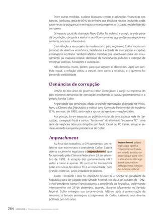 Impeachment: palavra
inglesa que significa
“impedimento”. Usada
em sentido jurídico, é o
processo que pune com
o afastamento do cargo
aquele que praticou
delito grave no exercício
das funções públicas.
Entre outras medidas, o plano bloqueou contas e aplicações financeiras nos
bancos, confiscou cerca de 80% do dinheiro que circulava no país (incluindo o das
cadernetas de poupança) e extinguiu a moeda vigente, o cruzado, restabelecendo
o cruzeiro.
O impacto social do chamado Plano Collor foi violento e atingiu grande parte
da população, obrigada a aceitar o sacrifício – uma vez que o objetivo alegado era
conter o processo inflacionário.
Com relação a seu projeto de modernizar o país, o governo Collor iniciou um
processo de abertura econômica, facilitando a entrada de mercadorias e capitais
estrangeiros no Brasil. Também adotou medidas que apontavam para um enxu-
gamento da máquina estatal: demissão de funcionários públicos e extinção de
empresas públicas, fundações e autarquias.
Não demorou muito, porém, para que viessem as decepções. Após um con-
trole inicial, a inflação voltou a crescer, bem como a recessão, e o governo foi
perdendo credibilidade.
Denúncias de corrupção
Depois de dois anos do governo Collor, começaram a surgir na imprensa do
país inúmeras denúncias de corrupção envolvendo a cúpula governamental e a
própria família Collor.
A gravidade das denúncias, aliada à grande repercussão alcançada na mídia,
levou a Câmara dos Deputados a instituir uma Comissão Parlamentar de Inquérito
(CPI), em maio de 1992, destinada a apurar as eventuais irregularidades.
Aos poucos, foram expostas ao público notícias de uma suposta rede de cor-
rupção, sonegação fiscal e contas “fantasmas” do chamado “esquema PC”: uma
série de negócios obscuros dirigidos por Paulo César ou PC Farias, amigo e ex-
-tesoureiro da campanha presidencial de Collor.
Impeachment
Ao final dos trabalhos, a CPI apresentou um re-
latório que incriminava o presidente Collor. Estava
aberto o caminho legal para o impeachment, que
foi aprovado pela Câmara Federal em 29 de setem-
bro de 1992. A votação dos parlamentares (441
votos a favor e apenas 38 contra) foi transmitida
pelas emissoras de rádio e TV e acompanhada, com
grande interesse, pelos cidadãos brasileiros.
Assim, Fernando Collor foi impedido de exercer a função de presidente da
República para ser julgado pelo Senado Federal. No dia 2 de outubro de 1992,
o vice-presidente Itamar Franco assumiu a presidência da República, governando
interinamente até 29 de dezembro, quando, durante julgamento no Senado
Federal, Collor entregou sua carta-renúncia. Mesmo após a apresentação da
renúncia, o Senado prosseguiu o julgamento de Collor, cassando seus direitos
políticos por oito anos.
264 UNIDADE 4 Democracia e movimentos sociais
 