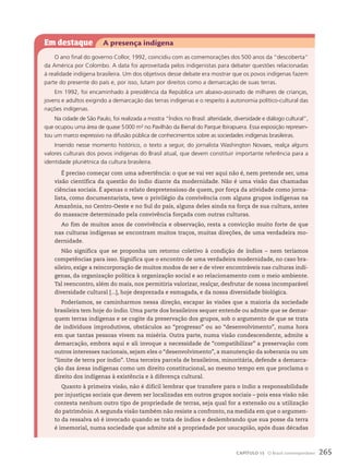 Em destaque A presença indígena
O ano final do governo Collor, 1992, coincidiu com as comemorações dos 500 anos da “descoberta”
da América por Colombo. A data foi aproveitada pelos indigenistas para debater questões relacionadas
à realidade indígena brasileira. Um dos objetivos desse debate era mostrar que os povos indígenas fazem
parte do presente do país e, por isso, lutam por direitos como a demarcação de suas terras.
Em 1992, foi encaminhado à presidência da República um abaixo-assinado de milhares de crianças,
jovens e adultos exigindo a demarcação das terras indígenas e o respeito à autonomia político-cultural das
nações indígenas.
Na cidade de São Paulo, foi realizada a mostra “Índios no Brasil: alteridade, diversidade e diálogo cultural”,
que ocupou uma área de quase 5000 m² no Pavilhão da Bienal do Parque Ibirapuera. Essa exposição represen-
tou um marco expressivo na difusão pública de conhecimentos sobre as sociedades indígenas brasileiras.
Inserido nesse momento histórico, o texto a seguir, do jornalista Washington Novaes, realça alguns
valores culturais dos povos indígenas do Brasil atual, que devem constituir importante referência para a
identidade pluriétnica da cultura brasileira.
É preciso começar com uma advertência: o que se vai ver aqui não é, nem pretende ser, uma
visão científica da questão do índio diante da modernidade. Não é uma visão das chamadas
ciências sociais. É apenas o relato despretensioso de quem, por força da atividade como jorna-
lista, como documentarista, teve o privilégio da convivência com alguns grupos indígenas na
Amazônia, no Centro-Oeste e no Sul do país, alguns deles ainda na força de sua cultura, antes
do massacre determinado pela convivência forçada com outras culturas.
Ao fim de muitos anos de convivência e observação, resta a convicção muito forte de que
nas culturas indígenas se encontram muitos traços, muitas direções, de uma verdadeira mo-
dernidade.
Não significa que se proponha um retorno coletivo à condição de índios – nem teríamos
competências para isso. Significa que o encontro de uma verdadeira modernidade, no caso bra-
sileiro, exige a reincorporação de muitos modos de ser e de viver encontráveis nas culturas indí-
genas, da organização política à organização social e ao relacionamento com o meio ambiente.
Tal reencontro, além do mais, nos permitiria valorizar, realçar, desfrutar de nossa incomparável
diversidade cultural [...], hoje desprezada e esmagada, e da nossa diversidade biológica.
Poderíamos, se caminharmos nessa direção, escapar às visões que a maioria da sociedade
brasileira tem hoje do índio. Uma parte dos brasileiros sequer entende ou admite que se demar-
quem terras indígenas e se cogite da preservação dos grupos, sob o argumento de que se trata
de indivíduos improdutivos, obstáculos ao “progresso” ou ao “desenvolvimento”, numa hora
em que tantas pessoas vivem na miséria. Outra parte, numa visão condescendente, admite a
demarcação, embora aqui e ali invoque a necessidade de “compatibilizar” a preservação com
outros interesses nacionais, sejam eles o “desenvolvimento”, a manutenção da soberania ou um
“limite de terra por índio”. Uma terceira parcela de brasileiros, minoritária, defende a demarca-
ção das áreas indígenas como um direito constitucional, ao mesmo tempo em que proclama o
direito dos indígenas à existência e à diferença cultural.
Quanto à primeira visão, não é difícil lembrar que transfere para o índio a responsabilidade
por injustiças sociais que devem ser localizadas em outros grupos sociais – pois essa visão não
contesta nenhum outro tipo de propriedade de terras, seja qual for a extensão ou a utilização
do patrimônio. A segunda visão também não resiste a confronto, na medida em que o argumen-
to da ressalva só é invocado quando se trata de índios e deslembrando que sua posse da terra
é imemorial, numa sociedade que admite até a propriedade por usucapião, após duas décadas
265
CAPÍTULO 15 O Brasil contemporâneo
 