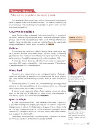 Com a saída de Collor, Itamar Franco assumiu efetivamente o cargo de presi-
dente da República, em 29 de dezembro de 1992. Com um estilo diferente do de
seu antecessor, o novo presidente procurou compor um governo com o apoio de
diversos partidos políticos.
Governo de coalizão
Itamar Franco recebeu uma pesada herança socioeconômica: a persistência
da inflação; a altíssima concentração de renda; a recessão econômica e o desem-
prego; o agravamento dos problemas da miséria social. A fim de enfrentar esses
desafios, Itamar convidou para compor seu ministério figuras das mais variadas
tendências ideológicas. Formou, assim, um governo de coalizão.
plebiscito
Entre os fatos que marcaram o início do governo Itamar, destaca-se a reali-
zação, em abril de 1993, de um plebiscito para decidir a forma e o sistema de
governo que o Brasil iria adotar: se república ou monarquia, se presidencialismo ou
parlamentarismo. Esse plebiscito estava previsto na Constituição de 1988.
A maioria dos eleitores decidiu que o Brasil continuaria sendo uma república pre-
sidencialista: 66% votaram pela república e 10%, pela monarquia; 55% escolheram
o presidencialismo e 25%, o parlamentarismo.
plano Real
No primeiro ano, o governo Itamar não conseguiu controlar a inflação, pro-
movendo a substituição de sucessivos ministros da Fazenda. Na última substitui-
ção, Itamar nomeou Fernando Henrique Cardoso, do PSDB, para o Ministério da
Fazenda.
Alguns meses depois, no final de 1993, Fernando Henrique encarregou-se de
coordenar um plano de estabilização da economia desenvolvido por uma equipe
de especialistas que o assessorava no ministério.
O objetivo básico era controlar a hiperinflação brasileira, considerada crônica.
Assim, no dia 1o
de julho de 1994 passou a vigorar no país uma nova moeda: o
real. Por isso, o plano ficou conhecido como Plano Real.
Queda da inflação
Acolhido com certa desconfiança pelas oposições, o Plano Real foi ganhando
o apoio de crescente parcela da população. O plano não promovia congelamen-
to de preços ou de salários. A inflação desabou de quase 50% ao mês, em junho
de 1994, para índices próximos a 4%, no final de julho do mesmo ano. No ano
anterior, havia sido de mais de 2000%. Em 1995, o índice inflacionário foi redu-
zido para 22,41% pelo IPCA/IBGE.
Os resultados positivos do Plano Real impulsionaram a candidatura de Fernan-
do Henrique à presidência da República nas eleições de 1994.
Governo Itamar
A busca de equilíbrio em meio à crise
coalizão: acordo ou
aliança interpartidária
para um fim comum.
renato
alves/Folhapress
Fernando Henrique Cardoso,
então ministro da Fazenda,
exibe cédulas da nova moeda
brasileira, o real, em 1o
de julho
de 1994.
sérgio
amaral/estadão
conteúdo
O político mineiro Itamar
Franco (1930-2011) foi o 33o
presidente do Brasil. Fotografia
de 21 de dezembro de 1994.
267
CAPÍTULO 15 O Brasil contemporâneo
 
