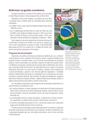 Reformas na gestão econômica
No plano econômico, o governo FHC dedicou-se ao combate
à hiperinflação do país e deu prosseguimento ao Plano Real.
Adotando, entre outras medidas, uma política de juros altos,
o resultado desse combate pode ser percebido pelos seguintes
indicadores:
• de 1988 a 1993, a taxa média da inflação brasileira havia sido de
1280,9% ao ano;
• com a implantação do Plano Real, em julho de 1994, até maio
de 2000, a taxa média da inflação caiu para 11,4% ao ano (com
base no Índice de Preços ao Consumidor Amplo – IPCA, apu-
rado pelo Instituto Brasileiro de Geografia e Estatística – IBGE).
Outro aspecto marcante da gestão de Fernando Henrique foi
a retomada da reforma do Estado e da economia, projeto que
tinha certos antecedentes no governo Collor. A ideia defendida
pela equipe de FHC era romper com o modelo de Estado inter-
ventor, que ganhou expressão na Era Vargas.
programa de privatizações
Adotando uma política econômica considerada neoliberal por uns, ou liberal-
-reformista por outros, o governo FHC procurou reduzir o papel do Estado como
produtor de bens e serviços diretos, com uma série de privatizações de empresas
públicas. Foram privatizadas, por exemplo, empresas de telecomunicações (Siste-
ma Telebras), de geração e distribuição de energia elétrica (Eletrobras), de minera-
ção (Companhia Vale do Rio Doce), de siderurgia (Usiminas, Cosipa, Companhia
Siderúrgica Nacional) e do setor químico (Copene, Copesul). Para supervisionar
as áreas privatizadas, o governo criou diversas agências reguladoras – entidades
públicas independentes dos governos, idealizadas com o propósito de não serem
suscetíveis a pressões políticas. São exemplos de agências reguladoras a Agência
Nacional de Telecomunicações (Anatel), a Agência Nacional do Petróleo (ANP) e a
Agência Nacional de Energia Elétrica (Aneel), entre outras.
As autoridades responsáveis pelo programa de privatizações defenderam-no
argumentando, principalmente, que:
• era preciso fortalecer o Estado regulador em detrimento do Estado empresário.
Desse modo, retirando-se do setor empresarial, poderia cumprir melhor seu pa-
pel de provedor e executor de políticas sociais nas áreas de segurança, saúde,
educação etc.;
• as privatizações atrairiam capital estrangeiro, modernizariam setores econômi-
cos, expandiriam a cobertura dos serviços e dinamizariam a economia;
• o dinheiro arrecadado pelo governo com a venda das estatais seria usado para
pagar parte da dívida do país (interna e externa).
O programa de privatizações empreendido pelo governo enfrentou a oposição
de grupos corporativos que defendiam seus interesses. Também se defrontou com
a reprovação daqueles que, por convicções nacionalistas, eram (e são) contrários
à desestatização.
gregg
newton/reuters/latinstock
Manifestante enrolado na
bandeira do Brasil em frente
à Bolsa de Valores do Rio
de Janeiro, na manhã de
29 de julho de 1998. Nessa
data, ocorreu o leilão de
privatização da empresa de
telecomunicações Telebras
em meio a protestos que
terminaram em confronto
entre manifestantes e policiais.
269
CAPÍTULO 15 O Brasil contemporâneo
 