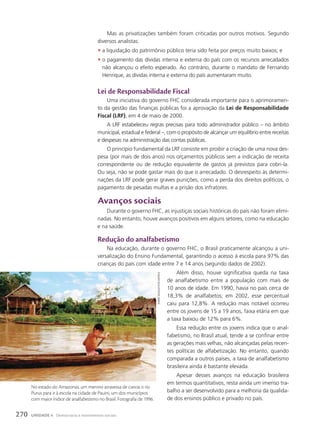 lei de Responsabilidade Fiscal
Uma iniciativa do governo FHC considerada importante para o aprimoramen-
to da gestão das finanças públicas foi a aprovação da Lei de Responsabilidade
Fiscal (LRF), em 4 de maio de 2000.
A LRF estabeleceu regras precisas para todo administrador público – no âmbito
municipal, estadual e federal –, com o propósito de alcançar um equilíbrio entre receitas
e despesas na administração das contas públicas.
O princípio fundamental da LRF consiste em proibir a criação de uma nova des-
pesa (por mais de dois anos) nos orçamentos públicos sem a indicação de receita
correspondente ou de redução equivalente de gastos já previstos para cobri-la.
Ou seja, não se pode gastar mais do que o arrecadado. O desrespeito às determi-
nações da LRF pode gerar graves punições, como a perda dos direitos políticos, o
pagamento de pesadas multas e a prisão dos infratores.
avanços sociais
Durante o governo FHC, as injustiças sociais históricas do país não foram elimi-
nadas. No entanto, houve avanços positivos em alguns setores, como na educação
e na saúde.
Redução do analfabetismo
Na educação, durante o governo FHC, o Brasil praticamente alcançou a uni-
versalização do Ensino Fundamental, garantindo o acesso à escola para 97% das
crianças do país com idade entre 7 e 14 anos (segundo dados de 2002).
Além disso, houve significativa queda na taxa
de analfabetismo entre a população com mais de
10 anos de idade. Em 1990, havia no país cerca de
18,3% de analfabetos; em 2002, esse percentual
caiu para 12,8%. A redução mais notável ocorreu
entre os jovens de 15 a 19 anos, faixa etária em que
a taxa baixou de 12% para 6%.
Essa redução entre os jovens indica que o anal-
fabetismo, no Brasil atual, tende a se confinar entre
as gerações mais velhas, não alcançadas pelas recen-
tes políticas de alfabetização. No entanto, quando
comparada a outros países, a taxa de analfabetismo
brasileira ainda é bastante elevada.
Apesar desses avanços na educação brasileira
em termos quantitativos, resta ainda um imenso tra-
balho a ser desenvolvido para a melhoria da qualida-
de dos ensinos público e privado no país.
andré
muggiati/Folhapress
Mas as privatizações também foram criticadas por outros motivos. Segundo
diversos analistas:
• a liquidação do patrimônio público teria sido feita por preços muito baixos; e
• o pagamento das dívidas interna e externa do país com os recursos arrecadados
não alcançou o efeito esperado. Ao contrário, durante o mandato de Fernando
Henrique, as dívidas interna e externa do país aumentaram muito.
No estado do Amazonas, um menino atravessa de canoa o rio
Purus para ir à escola na cidade de Pauini, um dos municípios
com maior índice de analfabetismo no Brasil. Fotografia de 1996.
270 UNIDADE 4 Democracia e movimentos sociais
 