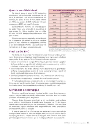 Queda da mortalidade infantil
Na área de saúde, o governo FHC expandiu o
atendimento médico-hospitalar e as campanhas pú-
blicas de vacinação. Esses esforços refletiram-se, por
exemplo, na queda da taxa de mortalidade infantil:
em 1994, essa taxa era de 36,5 mortos por mil nasci-
dos vivos; em 2002, caiu para 27,8 mortes.
Expressando uma melhoria nas condições gerais
de saúde, houve uma ampliação da expectativa de
vida no país. Em 1980, o brasileiro vivia, em média,
60 anos; em 2002, a expectativa média de vida subiu
para 71 anos.
Apesar dos progressos apontados, ainda são mui-
tos os problemas que afetam as condições da saúde
pública no Brasil. Na tabela ao lado podemos comparar
a taxa de mortalidade infantil e a expectativa de vida
no Brasil com as de alguns países selecionados.
Final da Era FHc
No último ano do segundo mandato de Fernando Henrique Cardoso, cresce-
ram o descontentamento popular e as críticas de parte da imprensa em relação ao
desempenho de seu governo. Vários fatores contribuíram para isso:
• crise de fornecimento de energia elétrica no país, gerando risco de “apagão”.
Na época, atribuiu-se o problema à falta de investimentos do governo em infra-
estrutura e às privatizações no setor energético;
• crescimento intenso das dívidas externa e interna do setor público, gerando des-
confiança na capacidade do governo de honrar seus compromissos e pondo em
dúvida a efetividade do processo de privatizações;
• retorno da pressão inflacionária, levando a certa desilusão com o Plano Real;
• elevadas taxas de desemprego, causando descontentamento popular.
A insatisfação social desse período converteu-se em anseio por mudanças po-
líticas que, em grande medida, foram direcionadas para o candidato da oposição,
Luiz Inácio Lula da Silva, nas eleições à presidência da República em 2002.
Denúncias de corrupção
Durante o mandato de Fernando Henrique também houve denúncias de cor-
rupção e irregularidades envolvendo parlamentares, assessores, altos funcionários
públicos e empresários ligados ao governo.
Algumas dessas denúncias converteram-se em investigações parlamentares,
como a CPI do Sivam (Sistema de Vigilância da Amazônia) e a CPI dos Bancos.
Grande parte dessas investigações não foi avante no Congresso. Entre elas, pode
ser destacada a suposta compra de votos de parlamentares para a aprovação da
emenda constitucional da reeleição.
A favor do governo ficou o fato de que não houve nenhuma comprovação ju-
rídica para essas denúncias, atribuídas ao jogo político dos oposicionistas. Do lado
das oposições restou a suspeita de que as alegações eram verídicas, dado o em-
penho dos governistas em impedir que as investigações fossem levadas adiante.
Mortalidade infantil e expectativa de vida
(estimativa de 2015)
país
% mortalidade
infantil
Expectativa
de vida (anos)
Argentina 9,69 77,69
Brasil 18,60 73,53
Chile 6,86 78,61
Estados Unidos 5,87 79,68
França 3,28 81,75
Itália 3,29 82,12
Japão 2,08 84,74
México 12,23 75,65
Portugal 4,43 79,16
Venezuela 18,91 74,54
Fonte: CIA World Factbook. Disponível em: https://www.cia.gov/
library/publications/the-world-factbook/. Acesso em: 1o
mar. 2016.
271
CAPÍTULO 15 O Brasil contemporâneo
 
