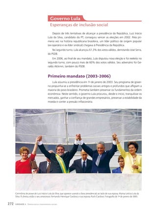 Depois de três tentativas de alcançar a presidência da República, Luiz Inácio
Lula da Silva, candidato do PT, conseguiu vencer as eleições em 2002. Pela pri-
meira vez na história republicana brasileira, um líder político de origem popular
(ex-operário e ex-líder sindical) chegava à Presidência da República.
No segundo turno, Lula alcançou 61,3% dos votos válidos, derrotando José Serra,
do PSDB.
Em 2006, ao final de seu mandato, Lula disputou nova eleição e foi reeleito no
segundo turno, com pouco mais de 60% dos votos válidos. Seu adversário foi Ge-
raldo Alckmin, também do PSDB.
primeiro mandato (2003-2006)
Lula assumiu a presidência em 1o
de janeiro de 2003. Seu programa de gover-
no propunha-se a enfrentar problemas sociais antigos e profundos que afligiam a
maioria do povo brasileiro. Prometia também preservar os fundamentos da ordem
econômica. Neste sentido, o governo Lula procurou, desde o início, tranquilizar os
mercados, ganhar a confiança de grandes empresários, preservar a estabilidade da
moeda e conter a pressão inflacionária.
Governo lula
Esperanças de inclusão social
ed
Ferreira/estadão
conteúdo
Cerimônia de posse de Luiz Inácio Lula da Silva, que aparece usando a faixa presidencial, ao lado de sua esposa, Marisa Letícia Lula da
Silva. À direita, estão o seu antecessor, Fernando Henrique Cardoso, e sua esposa, Ruth Cardoso. Fotografia de 1o
de janeiro de 2003.
272 UNIDADE 4 Democracia e movimentos sociais
 
