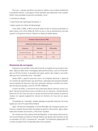 Para isso, a equipe econômica do governo adotou uma conduta semelhante
à da gestão anterior, o que gerou críticas daqueles que esperavam mais ousadia.
Porém, essa estratégia trouxe bons resultados, como:
• controle da inflação;
• crescimento das exportações brasileiras; e
• ligeira queda nos índices de desemprego.
Entre 2003 e 2006, o PIB (a soma de todos os bens e serviços produzidos no
país) cresceu num ritmo médio de 3,4% ao ano, e isso já representava uma taxa
superior à do governo anterior. Observe os dados da tabela abaixo.
Denúncias de corrupção
O governo Lula também sofreu denúncias de corrupção em seu primeiro man-
dato. Algumas delas foram investigadas pelos parlamentares, como a CPI dos Bin-
gos e a CPI dos Correios. A acusação mais grave, porém, deu origem a um escân-
dalo que ficou conhecido como “mensalão”.
Desde 2003, o governo procurou reunir, no Congresso Nacional, o apoio de
um número de parlamentares que garantisse a aprovação das propostas legislati-
vas de interesse do Executivo. Para isso, promoveu alianças e acordos com mem-
bros de diversos partidos, como PL, PP, PTB, PMDB etc.
A partir de 2005, o mecanismo de sustentação dessas alianças causou sus-
peita: denúncias apontaram para a existência de um esquema, coordenado por
líderes do PT, por meio do qual um grupo de parlamentares aliados ao governo
recebia um suposto pagamento mensal em dinheiro em troca de seu apoio
político.
O escândalo do “mensalão” recebeu destaque na grande imprensa e foi inves-
tigado por uma CPI e pela Polícia Federal.
Após 120 dias de investigação, a CPI do Mensalão não conseguiu provas con-
clusivas a respeito das principais acusações ao governo. No entanto, alguns depu-
tados denunciados renunciaram, e três foram cassados.
Por iniciativa da Procuradoria Geral da República, muitas dessas denúncias fo-
ram encaminhadas ao Supremo Tribunal Federal, que decidiu abrir processo contra
os indiciados. Em 2012, o processo do “mensalão” foi finalmente julgado pelo STF
e vários acusados foram condenados pela Corte Suprema.
produto Interno Bruto (pIB)
Média do pIB por período de governo
Governo período pIB médio
Fernando Henrique 1999-2002 2,2%
Lula 2003-2006 3,4%
Fonte: IBGE.
273
CAPÍTULO 15 O Brasil contemporâneo
 
