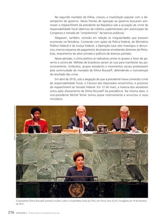 No segundo mandato de Dilma, cresceu a insatisfação popular com o de-
sempenho do governo. Várias frentes de oposição ao governo buscaram pro-
mover o impeachment da presidente da República sob a acusação de crime de
responsabilidade fiscal (abertura de créditos suplementares sem autorização do
Congresso e tomada de “empréstimos” de bancos públicos).
Alegavam, também, omissão em relação às irregularidades que estavam
ocorrendo na Petrobras. Contando com ações da Polícia Federal, do Ministério
Público Federal e da Justiça Federal, a Operação Lava Jato investigou e denun-
ciou imenso esquema de pagamento de propinas envolvendo diretores da Petro-
bras, empreiteiros do setor privado e políticos de diversos partidos.
Nesse período, o clima político se radicalizou entre os grupos a favor do go-
verno e contra ele. Milhões de brasileiros saíram às ruas para manifestar seu po-
sicionamento. Sindicatos, grupos estudantis e movimentos sociais protestavam
pela continuidade do mandato de Dilma Rousseff, defendendo a manutenção
do resultado das urnas.
Em abril de 2016, sob a alegação de que a presidente havia cometido crime
de responsabilidade fiscal, a Câmara dos Deputados encaminhou o processo
de impeachment ao Senado Federal. Em 12 de maio, a maioria dos senadores
votou pelo afastamento de Dilma Rousseff da presidência. Na mesma data, o
vice-presidente Michel Temer tomou posse interinamente e anunciou o novo
ministério.
roberto
stuckert
Filho/pr/handou/dpa/corbis/Fotoarena
A presidente Dilma Rousseff, primeira mulher a abrir a Assembleia Geral da ONU, em Nova York (EUA). Fotografia de 19 de fevereiro
de 2011.
276 UNIDADE 4 Democracia e movimentos sociais
 