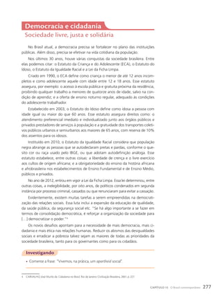 Democracia e cidadania
Sociedade livre, justa e solidária
No Brasil atual, a democracia precisa se fortalecer no plano das instituições
públicas. Além disso, precisa se efetivar na vida cotidiana da população.
Nos últimos 30 anos, houve várias conquistas da sociedade brasileira. Entre
elas podemos citar: o Estatuto da Criança e do Adolescente (ECA), o Estatuto do
Idoso, o Estatuto da Igualdade Racial e a Lei da Ficha Limpa.
Criado em 1990, o ECA define como criança o menor de até 12 anos incom-
pletos e como adolescente aquele com idade entre 12 e 18 anos. Esse estatuto
assegura, por exemplo: o acesso à escola pública e gratuita próxima da residência,
proibindo qualquer trabalho a menores de quatorze anos de idade, salvo na con-
dição de aprendiz; e a oferta de ensino noturno regular, adequado às condições
do adolescente trabalhador.
Estabelecido em 2003, o Estatuto do Idoso define como idosa a pessoa com
idade igual ou maior do que 60 anos. Esse estatuto assegura direitos como: o
atendimento preferencial imediato e individualizado junto aos órgãos públicos e
privados prestadores de serviços à população e a gratuidade dos transportes coleti-
vos públicos urbanos e semiurbanos aos maiores de 65 anos, com reserva de 10%
dos assentos para os idosos.
Instituído em 2010, o Estatuto da Igualdade Racial considera que população
negra abrange as pessoas que se autodeclaram pretas e pardas, conforme o que-
sito cor ou raça usado pelo IBGE, ou que adotam autodefinição análoga. Esse
estatuto estabelece, entre outras coisas: a liberdade de crença e o livre exercício
aos cultos de origem africana; e a obrigatoriedade do ensino da história africana
e afrobrasileira nos estabelecimentos de Ensino Fundamental e de Ensino Médio,
públicos e privados.
No ano de 2012, entrou em vigor a Lei da Ficha Limpa. Essa lei determinou, entre
outras coisas, a inelegibilidade, por oito anos, de políticos condenados em segunda
instância por processo criminal, cassados ou que renunciaram para evitar a cassação.
Evidentemente, existem muitas tarefas a serem empreendidas na democrati-
zação das relações sociais. Essa luta inclui a expansão da educação de qualidade,
da saúde pública, da segurança social etc. “Se há algo importante a se fazer em
termos de consolidação democrática, é reforçar a organização da sociedade para
[…] democratizar o poder.”4
Os novos desafios apontam para a necessidade de mais democracia, mais ci-
dadania e mais ética nas relações humanas. Reduzir os abismos das desigualdades
sociais e erradicar a pobreza talvez sejam as maiores de todas as prioridades da
sociedade brasileira, tanto para os governantes como para os cidadãos.
Investigando
• Comente a frase: “Vivemos, na prática, um apartheid social”.
4 CARVALHO, José Murilo de. Cidadania no Brasil. Rio de Janeiro: Civilização Brasileira, 2001. p. 227.
277
CAPÍTULO 15 O Brasil contemporâneo
 