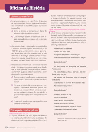 Oficina de História
Vivenciar e refletir
1. Em grupo, pesquisem as experiências de pessoas
de sua comunidade durante épocas de hiperinfla-
ção, como foram os anos 1980. Depois, respondam
às questões.
a) Como as pessoas se comportavam diante do
aumento indiscriminado dos preços?
b) Que diferenças podem ser apontadas com re-
lação à situação econômica do país no começo
do século XXI?
2. Que direitos foram conquistados pelos cidadãos
a partir do início da vigência da Constituição de
1988? Em grupo, entrevistem pessoas que vive-
ram antes desse período para descobrir se elas
sentiram as mudanças constitucionais no coti-
diano. Em seguida, baseando-se nas entrevistas,
escrevam um texto dissertativo sobre o assunto.
3. Vários estudos indicam que a sociedade brasileira
ainda é vítima de crimes de corrupção generalizada,
que, às vezes, parecem tomar proporções endêmi-
cas. Formem grupos e debatam esse tema a partir
das questões propostas a seguir.
a) Que danos a corrupção causa para as pessoas
e para o país? Como vocês explicam esse fenô-
meno?
b) Em geral, a maioria das pessoas associa a cor-
rupção à conduta de políticos e grandes em-
presários, e poucas refletem sobre as peque-
nas corrupções do dia a dia. Em sua opinião, o
que seriam essas pequenas corrupções do dia
a dia?
c) O que vocês acreditam que precisa ser feito para
combater a corrupção?
Diálogo interdisciplinar
4. A partir da década de 1990, é possível observar
no cenário cultural brasileiro uma revitalização do
cinema nacional. Em grupo, pesquisem filmes pro-
Diálogo interdisciplinar com Arte.
duzidos no Brasil contemporâneo que façam par-
te dessa revitalização. Em seguida, montem uma
mostra de cinema com os filmes pesquisados. Para
isso, reúna e organize a ficha técnica, uma sinopse
e uma imagem (do cartaz, por exemplo) de cada
um dos filmes.
5. Leia a letra de uma das músicas mais conhecidas
da banda Legião Urbana, que fez muito sucesso nas
décadas de 1980 e 1990. Inspirando-se nessa música
e por meio do que você aprendeu e discutiu neste
capítulo, escreva uma redação refletindo sobre o
tema: “Que país é esse?”.
Nas favelas, no Senado
Sujeira pra todo lado
Ninguém respeita a Constituição
Mas todos acreditam no futuro da nação
Que país é esse?
No Amazonas, no Araguaia, na Baixada
Fluminense
No Mato Grosso, Minas Gerais e no Nor-
deste tudo em paz
Na morte eu descanso mas o sangue
anda solto
Manchando os papéis, documentos fiéis
Ao descanso do patrão
Que país é esse?
Terceiro mundo se for
Piada no exterior
Mas o Brasil vai ficar rico
Vamos faturar um milhão
Quando vendermos todas as almas
Dos nossos índios num leilão.
Que país é esse?
Renato Russo. Que país é esse? (1987). © Edições Musicais
Tapajós Ltda. 1987.
Diálogo interdisciplinar com Arte, Língua Portuguesa, Sociologia
e Filosofia.
278 UNIDADE 4 Democracia e movimentos sociais
 