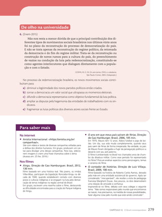 De olho na universidade
6. (Enem-2015)
Não nos resta a menor dúvida de que a principal contribuição dos di-
ferentes tipos de movimentos sociais brasileiros nos últimos vinte anos
foi no plano da reconstrução do processo de democratização do país.
E não se trata apenas da reconstrução do regime político, da retomada
da democracia e do fim do regime militar. Trata-se da reconstrução ou
construção de novos rumos para a cultura do país, do preenchimento
de vazios na condução da luta pela redemocratização, constituindo-se
como agentes interlocutores que dialogam diretamente com a popula-
ção e com o Estado.
GOHN, M. G. M. Os sem-terras, ONGs e cidadania.
São Paulo: Cortez, 2003. (Adaptado.)
No processo da redemocratização brasileira, os novos movimentos sociais contri-
buíram para:
a) diminuir a legitimidade dos novos partidos políticos então criados.
b) tornar a democracia um valor social que ultrapassa os momentos eleitorais.
c) difundir a democracia representativa como objetivo fundamental da luta política.
d) ampliar as disputas pela hegemonia das entidades de trabalhadores com os sin-
dicatos.
e) fragmentar as lutas políticas dos diversos atores sociais frente ao Estado.
para saber mais
Na internet
• Anistia Internacional: https://anistia.org.br/
campanhas/.
Site com vídeos e textos de diversas campanhas voltadas para
a defesa dos direitos humanos. Em grupo, produzam um car-
taz para divulgar uma dessas campanhas. Para isso, selecio-
nem imagens e criem uma frase chamativa sobre o tema.
(Acesso em: 25 fev. 2016.)
Nos filmes
• Xingu. Direção de Cao Hamburguer. Brasil, 2012,
130 min.
Filme baseado em uma história real. Três jovens, os irmãos
Villas-Bôas, participam da Expedição Roncador-Xingu na dé-
cada de 1940, quando estabelecem contato com diversos
povos e culturas indígenas e se engajam na luta pela demar-
cação de terras indígenas na região central do Brasil.
Em grupo, escrevam uma resenha sobre o filme, destacando
as dificuldades encontradas para a criação do Parque Indígena
do Xingu.
• O ano em que meus pais saíram de férias. Direção
de Cao Hamburger. Brasil, 2006, 105 min.
Em 1970, Mauro tem 12 anos. Adora futebol e jogo de bo-
tão. Um dia, sua vida muda completamente, quando seus
pais saem de férias de forma inesperada. Na verdade, os pais
de Mauro foram obrigados a fugir da perseguição política e a
deixá-lo com seu avô paterno.
O filme é ambientado no Brasil nos chamados anos de chum-
bo da ditadura militar. Como esse período foi representado
no filme? Procure analisar aspectos como personagens, temas
e cenários do filme.
• O contador de histórias. Direção de Luiz Villaça.
Brasil, 2009, 100 min.
Filme baseado na história de Roberto Carlos Ramos, deixado
pela mãe em uma entidade assistencial do governo. Após ser
considerado ”irrecuperável”, ele recebe a visita da pedagoga
francesa Margherit Duvas. Aos poucos, os dois desenvolvem
uma relação de amizade e confiança.
Inspirando-se no filme, debata com seus colegas o seguinte
tema: “Não somos responsáveis pelo mundo que encontramos
ao nascer, mas precisamos, na medida de nossas possibilidades,
fazer alguma coisa pelo mundo que está sendo construído”.
279
CAPÍTULO 15 O Brasil contemporâneo
 