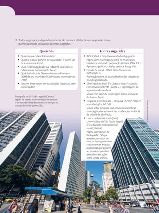 Questões
• Quando sua cidade foi fundada?
• Quem é o atual prefeito de sua cidade? E quem são
os atuais vereadores?
• Qual é a população de sua cidade? E quais são as
cidades mais populosas do Brasil?
• Qual é o Índice de Desenvolvimento Humano
(IDH) de seu município? E o Produto Interno Bruto
(PIB)?
• Existem áreas verdes em sua cidade? Elas estão bem
conservadas?
Fontes sugeridas
• IBGE Cidades: http://www.cidades.ibge.gov.br
Página com informações sobre os municípios
brasileiros, incluindo população, história, PIB e IDH.
Apresenta gráficos, tabelas, textos e fotografias.
• Cidade de papel | ONU: https://youtu.be/
pj2Xwrq2n-o
Animação sobre os atuais desafios das cidades no
mundo globalizado.
• Série Valor do lixo | TV Cultura: http://tvcultura.
com.br/videos/17933_assista-a-1-reportagem-da-
serie-valor-do-lixo.html
Vídeo com série de reportagens sobre a situação
do lixo no Brasil.
• Da garoa à tempestade – Pesquisa FAPESP: https://
youtu.be/rgTx-3VLGd8
Vídeo sobre pesquisa que procurou identificar
fatores globais e urbanos nas mudanças climáticas
da cidade de São Paulo.
• Lixo – problemas e soluções |
Universidade de São Paulo: http://
www.ib.usp.br/coletaseletiva/
saudecoletiva/
Página do Instituto de
Biologia da USP que
apresenta os tipos de
lixos, os locais para onde
costumam ser levados,
as doenças que podem
ser causadas pelo lixo,
além de orientações
sobre coleta seletiva.
Fotografia, de 2015, do Largo da Carioca,
região de intensa movimentação de pessoas
e de variada oferta de comércio e serviços na
cidade do Rio de Janeiro (RJ).
2. Todos os grupos, independentemente do tema escolhido, devem responder às se-
guintes questões utilizando as fontes sugeridas.
zé
martinusso/oPção
brasil
imagens
281
 