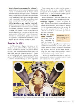 Nesse mesmo ano, o regime czarista passou a
enfrentar uma série de greves e protestos, dos quais
participaram ativamente líderes socialistas e diversos
setores sociais. O conjunto dessas manifestações fi-
cou conhecido como Revolta de 1905.
Entre os episódios que marcaram essa revolta, a his-
toriografia do assunto costuma destacar os seguintes:
• Domingo Sangrento – ocorreu em janeiro de
1905, quando uma manifestação pacífica diante do
palácio de Nicolau II, em São Petersburgo, resultou
na morte de aproximadamente uma centena de
pessoas pela guarda czarista. A violenta reação re-
voltou diversos setores da sociedade, que também
passaram a protestar.
• Revolta do encou-
raçado Potemkin –
ocorreu em junho de
1905, na cidade por-
tuária de Odessa. Os
tripulantes do encouraçado Potemkin rebelaram-se
contra seus comandantes em razão, entre outros
fatores, dos maus-tratos e da péssima alimentação
que recebiam. A revolta recebeu apoio popular e
evidenciou que setores militares também estavam
insatisfeitos com a ordem social vigente.
Também foi nessa época que surgiram os primei-
ros sovietes, isto é, conselhos de operários formados
para coordenar as greves operárias.
• Mencheviques (termo que significa “minoria”) –
que defendia que o melhor caminho para conquistar
o poder era o estabelecimento de alianças políticas
entre trabalhadores e burguesia liberal. Também en-
tendia que era necessário esperar o pleno desenvolvi-
mento do capitalismo no Império Russo para dar início
à ação revolucionária dos trabalhadores. Os principais
líderes dessa corrente eram Martov e Plekhanov.
• Bolcheviques (termo que significa “maioria”) –
que defendia a conquista do poder pelos trabalhado-
res de forma imediata, mediante a luta revolucionária
para derrubar a monarquia absolutista e transformar a
sociedade russa. Pregava a formação de uma ditadu-
ra do proletariado, isto é, uma forma de governo em
que os poderes político, social e econômico estariam
centrados nas mãos da classe operária. Esta se uniria
em um partido, que representaria também os campo-
neses. O principal líder dessa corrente era Lenin.
Revolta de 1905
Em 1904, devido à disputa imperialista por ter-
ritórios na China, o Império Russo entrou em guerra
contra o Japão. No ano seguinte, com exércitos despre-
parados e frota obsoleta, os russos foram derrotados
pelas tropas japonesas, perdendo territórios e influên-
cia na área banhada pelo oceano Pacífico. A derrota
agravou as dificuldades econômicas do Império Russo
e aumentou a insatisfação popular contra o governo.
Encouraçado: navio de
guerra de grande porte,
protegido por forte
couraça.
Cartaz do filme O encouraçado Potemkin. Obra do artista russo Anton Lavinsky para o filme de Sergei Eisenstein (1925).
o
encourAçAdo
Potemkin.
direção:
Anton
lAvinsky.
rússiA:
mosFilm,
1925/
museu
russo,
são
Petersburgo,
rússiA
27
CAPÍTULO 2 Revolução Russa
 