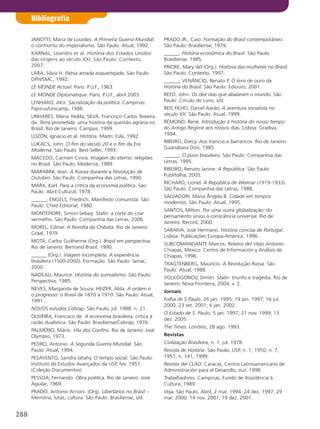 JANOTTI, Maria de Lourdes. A Primeira Guerra Mundial:
o confronto do imperialismo. São Paulo: Atual, 1992.
KARNAL, Leandro et al. História dos Estados Unidos:
das origens ao século XXI. São Paulo: Contexto,
2007.
LARA, Silvia H. Pátria amada esquartejada. São Paulo:
DPH/SMC, 1992.
lE MONDE Actuel. Paris: P.U.F., 1963.
lE MONDE Diplomatique. Paris: P.U.F., abril 2003.
LENHARO, Alcir. Sacralização da política. Campinas:
Papirus/Unicamp, 1986.
LINHARES, Maria Yedda; SILVA, Francisco Carlos Teixeira
da. Terra prometida: uma história da questão agrária no
Brasil. Rio de Janeiro: Campus, 1999.
LOZÓN, Ignácio et al. História. Madri: Esla, 1992.
LUKACS, John. O fim do século 20 e o fim da Era
Moderna. São Paulo: Best-Seller, 1993.
MACEDO, Carmen Cinira. Imagem do eterno: religiões
no Brasil. São Paulo: Moderna, 1989.
MARABINI, Jean. A Rússia durante a Revolução de
Outubro. São Paulo: Companhia das Letras, 1990.
MARX, Karl. Para a crítica da economia política. São
Paulo: Abril Cultural, 1978.
______; ENGELS, Friedrich. Manifesto comunista. São
Paulo: Ched Editorial, 1980.
MONTEFIORE, Simon Sebag. Stalin: a corte do czar
vermelho. São Paulo: Companhia das Letras, 2006.
MOREL, Edmar. A Revolta da Chibata. Rio de Janeiro:
Graal, 1979.
MOTA, Carlos Guilherme (Org.). Brasil em perspectiva.
Rio de Janeiro: Bertrand Brasil, 1990.
______ (Org.). Viagem incompleta. A experiência
brasileira (1500-2000). Formação. São Paulo: Senac,
2000.
NADEAU, Maurice. História do surrealismo. São Paulo:
Perspectiva, 1985.
NEVES, Margarida de Souza; HEIZER, Alda. A ordem é
o progresso: o Brasil de 1870 a 1910. São Paulo: Atual,
1991.
NOVOS estudos Cebrap. São Paulo, jul. 1988. n. 21.
OLIVEIRA, Francisco de. A economia brasileira: crítica à
razão dualística. São Paulo: Brasiliense/Cebrap, 1976.
PALMÉRIO, Mário. Vila dos Confins. Rio de Janeiro: José
Olympio, 1973.
PEDRO, Antonio. A Segunda Guerra Mundial. São
Paulo: Atual, 1994.
PESAVENTO, Sandra Jatahy. O tempo social. São Paulo:
Instituto de Estudos Avançados da USP, fev. 1951.
(Coleção Documentos)
PESSOA, Fernando. Obra poética. Rio de Janeiro: José
Aguilar, 1969.
PRADO, Antonio Arnoni. (Org). libertários no Brasil –
Memória, lutas, cultura. São Paulo: Brasiliense, s/d.
PRADO JR., Caio. Formação do Brasil contemporâneo.
São Paulo: Brasiliense, 1979.
______. História econômica do Brasil. São Paulo:
Brasiliense, 1985.
PRIORE, Mary del (Org.). História das mulheres no Brasil.
São Paulo: Contexto, 1997.
______; VENÂNCIO, Renato P. O livro de ouro da
História do Brasil. São Paulo: Ediouro, 2001.
REED, John. Os dez dias que abalaram o mundo. São
Paulo: Círculo do Livro, s/d.
REIS FILHO, Daniel Aarão. A aventura socialista no
século XX. São Paulo: Atual, 1999.
RÉMOND, René. Introdução à história do nosso tempo:
do Antigo Regime aos nossos dias. Lisboa: Gradiva,
1994.
RIBEIRO, Darcy. Aos trancos e barrancos. Rio de Janeiro:
Guanabara Dois, 1985.
______. O povo brasileiro. São Paulo: Companhia das
Letras, 1995.
RIBEIRO, Renato Janine. A República. São Paulo:
Publifolha, 2005.
RICHARD, Lionel. A República de Weimar (1919-1933).
São Paulo: Companhia das Letras, 1988.
SALVADORI, Maria Ângela B. Cidade em tempos
modernos. São Paulo: Atual, 1995.
SANTOS, Milton. Por uma outra globalização: do
pensamento único à consciência universal. Rio de
Janeiro: Record, 2000.
SARAIVA, José Hermano. História concisa de Portugal.
Lisboa: Publicações Europa-América, 1996.
SUBCOMANDANTE Marcos. Relatos del Viejo Antonio.
Chiapas, México: Centro de Información y Análisis de
Chiapas, 1998.
TRAGTENBERG, Maurício. A Revolução Russa. São
Paulo: Atual, 1988.
VOLKOGONOV, Dmitri. Stalin: triunfo e tragédia. Rio de
Janeiro: Nova Fronteira, 2004. v. 2.
Jornais
Folha de S.Paulo, 26 jan. 1995; 19 jan. 1997; 16 jul.
2000; 23 set. 2001; 6 jan. 2002.
O Estado de S. Paulo, 5 jan. 1997; 21 nov. 1999; 13
dez. 2005.
The Times. Londres, 28 ago. 1993.
Revistas
Civilização Brasileira, n. 1, jul. 1978.
Revista de História. São Paulo, USP, n. 1, 1950; n. 7,
1951; n. 141, 1999.
Revista del ClAD. Caracas, Centro Latinoamericano de
Administración para el Desarollo, out. 1998.
Trabalhadores. Campinas, Fundo de Assistência à
Cultura, 1989.
Veja. São Paulo, Abril, 2 mar. 1994; 24 dez. 1997; 29
mar. 2000; 14 nov. 2001; 19 dez. 2001.
Bibliografia
288
 