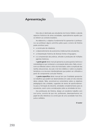 Esta obra é destinada aos estudantes do Ensino Médio e aborda
aspectos históricos de várias sociedades, especialmente aqueles que
se referem ao contexto brasileiro.
Ao elaborá-la, o objetivo fundamental foi apresentar à professo-
ra e ao professor alguns caminhos pelos quais o ensino de História
pode contribuir para:
• a construção da cidadania;
• o desenvolvimento da autonomia intelectual dos estudantes;
• a interpretação histórica de diversas fontes e linguagens;
• e a compreensão das práticas, atitudes e produções de múltiplos
agentes históricos.
A parte geral deste manual apresenta os pressupostos teóricos e
metodológicos que nortearam a concepção desta obra. Nela, encon-
tram-se reflexões sobre o ofício do historiador, sobre a amplitude das
tarefas educacionais, da aula e do livro didático e sobre os projetos
temáticos e os recursos interdisciplinares que podem ser utilizados a
partir do componente curricular História.
A parte específica deste manual tem por finalidade apresentar
os trabalhos que podem ser desenvolvidos em cada um dos volumes
desta coleção. Nela, encontram-se comentários sobre os objetivos
pedagógicos das unidades, sugestões de textos de aprofundamen-
to para a formação do docente, atividades complementares para os
estudantes, assim como considerações sobre as atividades do livro.
Aos professores de História, desejo um excelente trabalho com
sua turma, convicto de que nós, professores, desempenhamos um
papel de alta relevância na construção de uma sociedade mais livre,
justa e solidária.
O autor
Apresentação
290
 