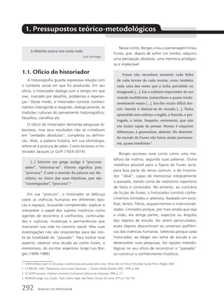 1. Pressupostos teórico-metodológicos
1.1. Ofício do historiador
A historiografia guarda expressiva relação com
o contexto social em que foi produzida. Em seu
ofício, o historiador dialoga com o tempo em que
vive, marcado por desafios, problemas e esperan-
ças.2
Desse modo, o historiador constrói conheci-
mentos interagindo e reagindo, dialogicamente, às
tradições culturais do pensamento historiográfico,
filosófico, científico etc.
O ofício do historiador demanda pesquisas la-
boriosas, mas seus resultados não se cristalizam
em “verdades absolutas”, completas ou definiti-
vas. Aliás, a palavra história, em sua etimologia,
refere-se à procura de saber. Como escreveu o his-
toriador Jacques Le Goff (1924-2014):
Nesse conto, Borges criou o personagem Irineu
Funes, que, depois de sofrer um tombo, adquiriu
uma percepção absoluta, uma memória prodigio-
sa e implacável:
[...] historein em grego antigo é “procurar
saber”, “informar-se”. Historie significa pois
“procurar”. É este o sentido da palavra em He-
ródoto, no início das suas Histórias, que são
“investigações”, “procuras”.3
Funes não recordava somente cada folha
de cada árvore de cada monte, como também
cada uma das vezes que a tinha percebido ou
imaginado […]. Era o solitário espectador de um
mundo multiforme, instantâneo e quase intole-
ravelmente exato […]. Era-lhe muito difícil dor-
mir. Dormir é distrair-se do mundo […]. Tinha
aprendido sem esforço o inglês, o francês, o por-
tuguês, o latim. Suspeito, entretanto, que não
era muito capaz de pensar. Pensar é esquecer
diferenças, é generalizar, abstrair. No abarrota-
do mundo de Funes não havia senão pormeno-
res, quase imediatos.4
Em sua “procura”, o historiador se debruça
sobre as vivências humanas em diferentes épo-
cas e espaços, buscando compreender, explicar e
interpretar o papel dos sujeitos históricos como
agentes de encontros e confrontos, continuida-
des e rupturas, mudanças e permanências que
marcaram sua vida no convívio social. Mas suas
investigações não são onipotentes para dar con-
ta da totalidade do “passado”. Para ilustrar esse
aspecto, observe uma alusão ao conto Funes, o
memorioso, do escritor argentino Jorge Luis Bor-
ges (1899-1986).
Borges escreveu esse conto como uma me-
táfora da insônia, segundo suas palavras. Outra
metáfora possível para a figura de Funes seria,
para boa parte do senso comum, a do historia-
dor “ideal”, capaz de memorizar integralmente
o passado, dando conta de vastíssimo repertório
de fatos e conteúdos. No entanto, ao contrário
da ficção de Funes, o historiador constrói conhe-
cimentos limitados e seletivos, baseado em esco-
lhas, lentes, filtros, esquecimentos e intencionali-
dades. Limitados porque, por mais ampla que seja
a visão, ela atinge partes, aspectos ou ângulos
dos objetos de estudo. Ao serem perscrutados,
esses objetos descortinam os universos polifôni-
cos das vivências humanas. Seletivos porque cada
historiador, ao eleger seu tema de estudo e ao
desenvolver suas pesquisas, faz opções metodo-
lógicas no seu ofício de reconstruir o “passado”
ou construir o conhecimento histórico.
1 SARAMAGO, José. In: Da justiça à democracia, passando pelos sinos. Texto lido no Fórum Mundial Social, Porto Alegre, 2002.
2 Cf. BRASIL. MEC. Parâmetros Curriculares Nacionais — Ensino Médio. Brasília: MEC, 1999. p. 300.
3 LE GOFF, Jacques. História e memória. Campinas: Editora da Unicamp, 1996. p. 17.
4 BORGES, Jorge Luis. Ficções. Trad.: Carlos Nejar. São Paulo: Círculo do Livro, 1975. p. 116-118.
A História nunca nos conta tudo.
José Saramago1
292 Manual do professor
 