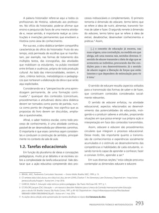 A palavra historiador refere-se aqui a todos os
profissionais de História, sobretudo aos professo-
res. No ofício do historiador, pode-se afirmar que
ensino e pesquisa são faces de uma mesma ativida-
de e, nesse sentido, é importante realçar as cons-
truções e invenções permanentes que envolvem a
História como área de conhecimento.
Por sua vez, a obra didática também compartilha
características do ofício do historiador. Fruto do seu
tempo, está permeada de escolhas que se manifes-
tam, por exemplo, nas formas de tratamento dos
múltiplos textos, das iconografias, das atividades
que mobilizam os estudantes, na pulsão inevitável
entre ênfases e ausências, própria de toda produção
cultural. Ao lado das intencionalidades, existem, é
claro, critérios teóricos, metodológicos e pedagógi-
cos que nortearam a elaboração da obra e que serão
aqui explicitados.
Considerando-se a “perspectiva de uma apren-
dizagem permanente, de uma formação conti-
nuada”,5
quaisquer dos conteúdos (conceituais,
procedimentais e atitudinais) desta obra didática
devem ser tomados como ponto de partida, nun-
ca como ponto de chegada. Isso significa que as
propostas do livro devem ser discutidas, amplia-
das e questionadas.
Afinal, o saber histórico escolar, como todo pro-
cesso de conhecimento, é uma atividade contínua,
passível de ser desenvolvida por diferentes caminhos.
O importante é que esses caminhos sejam consisten-
tes e conduzam à construção de sentidos, principal-
mente no contexto da sala de aula.
1.2. Tarefas educacionais
Em função do pluralismo de ideias e concepções
pedagógicas, muito já se debateu e se escreveu so-
bre a complexidade da tarefa educacional. Vale des-
tacar que a ação educativa compreende dois pro-
[...] o conceito de educação já encerra, nas
suas origens, uma contradição, na medida em que
abriga, sob uma mesma raiz, sentidos diversos. O
sentido de educare transmite a ideia de algo que se
acrescenta ao indivíduo, procurando dar-lhe con-
dições para o seu desenvolvimento. Já o sentido
de educere sugere a liberação de forças que estão
latentes e que dependem de estimulação para vir
à tona.7
cessos indissociáveis e complementares. O primeiro
remonta à dimensão do educare, termo latino que
se refere à ideia de nutrir, alimentar, transmitir for-
mas de saber e fazer. O segundo remete à dimensão
do educere, termo latino que se refere à ideia de
extrair, desabrochar, desenvolver conhecimentos e
práticas.6
Assim,
O sentido de educare ressalta aspectos voltados
para a transmissão das formas de saber e de fazer,
que constituem conteúdos considerados social-
mente relevantes.
O sentido de educere enfatiza, na atividade
educacional, aspectos relacionados ao desenvol-
vimento das potencialidades do educando, insti-
gando-o a produzir saberes e atitudes, propiciando
situações em que possa emergir sua própria ação e
interpretação em face dos conteúdos transmitidos.
Assim, educare e educere são procedimentos
circulares que integram o processo educacional.
Desse modo, tão importante quanto a transmis-
são de conhecimentos e experiências socialmente
acumulados é o estímulo ao desenvolvimento das
competências e habilidades de cada estudante, vi-
sando torná-lo capaz de aprender a conhecer, fazer
e conviver. Enfim, aprender a ser.8
Em suas diversas seções,9
esta coleção procurou
contemplar as dimensões educare e educere.
5 BRASIL. MEC. Parâmetros Curriculares Nacionais — Ensino Médio. Brasília: MEC, 1999. p. 13.
6 Cf. verbetes ēdūcō dūxī, ductus, ere e ēducō āvī, ātus, āre em LEWIS, Charlton T. An Elementary Latin Dictionary. Disponível em: http://www.
perseus.tufts.edu/hopper. Acesso em: 2 mar. 2016.
7 GARCIA, Walter E. Educação: visão teórica e prática pedagógica. São Paulo: McGraw-Hill, 1977. p. 1.
8 Cf. DELORS, Jacques (Dir.). Educação — um tesouro a descobrir. Relatório para a Unesco da Comissão Internacional sobre Educação
para o século XXI. Brasília: Unesco; São Paulo: Cortez, 1997. p. 89-102. Disponível em: http://infoeuropa.eurocid.pt/files/database/
000046001-000047000/000046258.pdf. Acesso em: 1 mar. 2016.
9 As seções desta coleção serão apresentadas de maneira detalhada no tópico 2.4. Estrutura da obra.
293
PressuPostos teórico-metodológicos
 