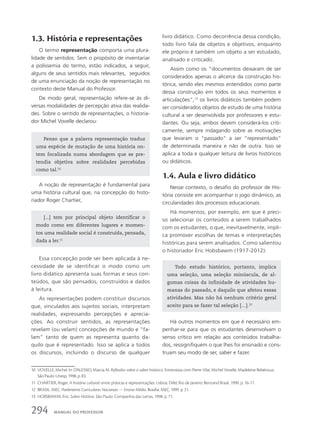 1.3. História e representações
O termo representação comporta uma plura-
lidade de sentidos. Sem o propósito de inventariar
a polissemia do termo, estão indicados, a seguir,
alguns de seus sentidos mais relevantes, seguidos
de uma enunciação da noção de representação no
contexto deste Manual do Professor.
De modo geral, representação refere-se às di-
versas modalidades de percepção ativa das realida-
des. Sobre o sentido de representações, o historia-
dor Michel Vovelle declarou:
livro didático. Como decorrência dessa condição,
todo livro fala de objetos e objetivos, enquanto
ele próprio é também um objeto a ser estudado,
analisado e criticado.
Assim como os “documentos deixaram de ser
considerados apenas o alicerce da construção his-
tórica, sendo eles mesmos entendidos como parte
dessa construção em todos os seus momentos e
articulações”,12
os livros didáticos também podem
ser considerados objetos de estudo de uma história
cultural a ser desenvolvida por professores e estu-
dantes. Ou seja, ambos devem considerá-los criti-
camente, sempre indagando sobre as motivações
que levaram o “passado” a ser “representado”
de determinada maneira e não de outra. Isso se
aplica a toda e qualquer leitura de livros históricos
ou didáticos.
1.4. Aula e livro didático
Nesse contexto, o desafio do professor de His-
tória consiste em acompanhar o jogo dinâmico, as
circularidades dos processos educacionais.
Há momentos, por exemplo, em que é preci-
so selecionar os conteúdos a serem trabalhados
com os estudantes, o que, inevitavelmente, impli-
ca promover escolhas de temas e interpretações
históricas para serem analisados. Como salientou
o historiador Eric Hobsbawm (1917-2012):
10 VOVELLE, Michel. In: D’ALESSIO, Marcia M. Reflexões sobre o saber histórico. Entrevistas com Pierre Vilar, Michel Vovelle, Madeleine Rebérioux.
São Paulo: Unesp, 1998. p. 83.
11 CHARTIER, Roger. A história cultural: entre práticas e representações. Lisboa: Difel; Rio de Janeiro: Bertrand Brasil, 1990. p. 16-17.
12 BRASIL. MEC. Parâmetros Curriculares Nacionais — Ensino Médio. Brasília: MEC, 1999. p. 21.
13 HOBSBAWM, Eric. Sobre História. São Paulo: Companhia das Letras, 1998. p. 71.
Penso que a palavra representação traduz
uma espécie de mutação de uma história on-
tem focalizada numa abordagem que se pre-
tendia objetiva sobre realidades percebidas
como tal.10
[...] tem por principal objeto identificar o
modo como em diferentes lugares e momen-
tos uma realidade social é construída, pensada,
dada a ler.11
Todo estudo histórico, portanto, implica
uma seleção, uma seleção minúscula, de al-
gumas coisas da infinidade de atividades hu-
manas do passado, e daquilo que afetou essas
atividades. Mas não há nenhum critério geral
aceito para se fazer tal seleção […].13
A noção de representação é fundamental para
uma história cultural que, na concepção do histo-
riador Roger Chartier,
Essa concepção pode ser bem aplicada à ne-
cessidade de se identificar o modo como um
livro didático apresenta suas formas e seus con-
teúdos, que são pensados, construídos e dados
à leitura.
As representações podem constituir discursos
que, vinculados aos sujeitos sociais, interpretam
realidades, expressando percepções e aprecia-
ções. Ao construir sentidos, as representações
revelam (ou velam) concepções de mundo e “fa-
lam” tanto de quem as representa quanto da-
quilo que é representado. Isso se aplica a todos
os discursos, incluindo o discurso de qualquer
Há outros momentos em que é necessário em-
penhar-se para que os estudantes desenvolvam o
senso crítico em relação aos conteúdos trabalha-
dos, ressignifiquem o que lhes foi ensinado e cons-
truam seu modo de ser, saber e fazer.
294 MANUAL DO PROFESSOR
 