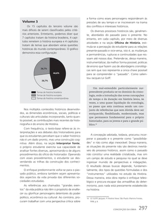 Volume 3
Os 15 capítulos do terceiro volume são
mais difíceis de serem classificados pelos crité-
rios anteriores. Entretanto, podemos dizer que
7 capítulos tratam da história brasileira, 4 capí-
tulos remetem à história europeia e 4 capítulos
tratam de temas que abordam várias questões
históricas do mundo contemporâneo. O gráfico
demonstra essa configuração:
Um mal-entendido particularmente sur-
preendente produziu-se no domínio da crono-
logia, onde a introdução das novas concepções
do tempo e da duração em história levou, às
vezes, a uma quase liquidação da cronologia,
ao passo que esta continua sendo um con-
junto de referências que sem dúvida deve ser
enriquecido, flexibilizado, modernizado, mas
que permanece fundamental para o próprio
historiador, para os jovens e para o grande pú-
blico.16
Nos múltiplos conteúdos históricos desenvolvi-
dos, as dimensões econômicas, sociais, políticas e
culturais são articuladas incorporando, tanto quan-
to possível, as contribuições mais recentes da histo-
riografia e do ensino de História.
Com frequência, o texto-base refere-se às in-
terpretações e aos debates dos historiadores para
que os estudantes percebam que o saber histórico
não é um dado pronto, mas uma construção cog-
nitiva. Além disso, na seção Interpretar fonte,
o próprio estudante exercita sua capacidade de
analisar fontes diversas, aproximando-o de alguns
procedimentos do ofício do historiador. Operando
com esses procedimentos, o estudante vai des-
vendando as trilhas da construção dos conheci-
mentos.
O enfoque predominante volta-se para o pas-
sado público, embora também sejam apresenta-
dos aspectos da vida privada das diferentes so-
ciedades estudadas.
As referências aos chamados “grandes even-
tos” da vida pública não têm o propósito de enalte-
cer ou glorificar personagens detentores do poder
político, econômico ou cultural. Ao contrário, pro-
curam trabalhar com uma perspectiva crítica sobre
a forma como esses personagens responderam às
pressões de seu tempo e se inscreveram na trama
dos conflitos e interesses históricos.
Os diversos processos históricos são, geralmen-
te, abordados do passado para o presente. No
entanto, em cada capítulo, por meio de diversas
atividades e na seção Oficina de História, esti-
mula-se a percepção do estudante para as relações
presente-passado e vice-versa, isto é, as mudanças
e permanências, rupturas e continuidades que res-
soam até nossos dias. Pretende-se, dessa maneira,
instrumentalizar, da melhor forma possível, práticas
de ensino que fazem uso de abordagens cronológi-
cas sem que isso represente a única chave possível
para se compreender o “passado”. Como salien-
tou Jacques Le Goff:
16 LE GOFF, Jacques. A História Nova. São Paulo: Martins Fontes,
1998. p. 8.
A concepção adotada, todavia, procurou incor-
porar o passado e o presente como “possibilida-
des” e não como algo inexorável. Dessa maneira,
as situações do presente não são destinos inevitá-
veis do processo histórico, assim como o passado
não constitui uma realidade cristalizada, mas sim
um campo de estudo e pesquisa no qual se deve
ingressar munido de perspectivas e indagações.
O resultado dessas buscas depende, fundamen-
talmente, dos tipos de questões formuladas e dos
“instrumentos” utilizados no estudo da História.
Dessa maneira, esta obra rejeita o enfoque teleo-
lógico e procura escapar das armadilhas do deter-
minismo, pois nada está previamente estabelecido
na história.
26,7%
26,7%
46,6%
Temas de história brasileira
Temas de história europeia
Temas de história contemporânea
297
concePção da obra
 