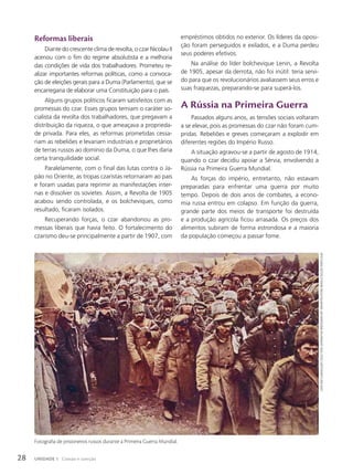 Reformas liberais
Diante do crescente clima de revolta, o czar Nicolau II
acenou com o fim do regime absolutista e a melhoria
das condições de vida dos trabalhadores. Prometeu re-
alizar importantes reformas políticas, como a convoca-
ção de eleições gerais para a Duma (Parlamento), que se
encarregaria de elaborar uma Constituição para o país.
Alguns grupos políticos ficaram satisfeitos com as
promessas do czar. Esses grupos temiam o caráter so-
cialista da revolta dos trabalhadores, que pregavam a
distribuição da riqueza, o que ameaçava a proprieda-
de privada. Para eles, as reformas prometidas cessa-
riam as rebeliões e levariam industriais e proprietários
de terras russos ao domínio da Duma, o que lhes daria
certa tranquilidade social.
Paralelamente, com o final das lutas contra o Ja-
pão no Oriente, as tropas czaristas retornaram ao país
e foram usadas para reprimir as manifestações inter-
nas e dissolver os sovietes. Assim, a Revolta de 1905
acabou sendo controlada, e os bolcheviques, como
resultado, ficaram isolados.
Recuperando forças, o czar abandonou as pro-
messas liberais que havia feito. O fortalecimento do
czarismo deu-se principalmente a partir de 1907, com
empréstimos obtidos no exterior. Os líderes da oposi-
ção foram perseguidos e exilados, e a Duma perdeu
seus poderes efetivos.
Na análise do líder bolchevique Lenin, a Revolta
de 1905, apesar da derrota, não foi inútil: teria servi-
do para que os revolucionários avaliassem seus erros e
suas fraquezas, preparando-se para superá-los.
A Rússia na Primeira Guerra
Passados alguns anos, as tensões sociais voltaram
a se elevar, pois as promessas do czar não foram cum-
pridas. Rebeliões e greves começaram a explodir em
diferentes regiões do Império Russo.
A situação agravou-se a partir de agosto de 1914,
quando o czar decidiu apoiar a Sérvia, envolvendo a
Rússia na Primeira Guerra Mundial.
As forças do império, entretanto, não estavam
preparadas para enfrentar uma guerra por muito
tempo. Depois de dois anos de combates, a econo-
mia russa entrou em colapso. Em função da guerra,
grande parte dos meios de transporte foi destruída
e a produção agrícola ficou arrasada. Os preços dos
alimentos subiram de forma estrondosa e a maioria
da população começou a passar fome.
Fotografia de prisioneiros russos durante a Primeira Guerra Mundial.
look
And
leArn/elgAr
collection;
germAn/the
bridgemAn
Art
librAry/keystone
brAsil/coleção
PArticulAr
28 UNIDADE 1 Coesão e coerção
 
