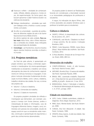 a) Vivenciar e refletir – atividades de contextuali-
zação, reflexão, debate, pesquisa e, muitas ve-
zes, de experimentação. De forma geral, elas
buscam aproximar o saber histórico escolar e as
vivências do estudante.
b) Diálogo interdisciplinar – atividades que reali-
zam diálogos entre a História e outros compo-
nentes curriculares.
c) De olho na universidade – questões de vestibu-
lares de diferentes regiões do país e do Exame
Nacional do Ensino Médio (Enem).
No último capítulo de cada unidade, Para sa-
ber mais indica livros, sites e filmes relaciona-
dos a conteúdos da unidade. Essas indicações
são acompanhadas de atividades.
• Cronologia – ao final do livro, resume e localiza
alguns eventos históricos ocorridos no Brasil e
no mundo.
2.5. Projetos temáticos
Ao final de cada volume, é apresentado um
projeto temático que reforça a dimensão experi-
mental e interdisciplinar do ensino-aprendizagem
mobilizando os estudantes a trabalhar com temas
abrangentes das áreas do conhecimento, especial-
mente em Ciências Humanas e Linguagens. O ob-
jetivo é articular dimensões fundamentais da edu-
cação no Ensino Médio, como: cultura, cidadania,
trabalho e dinâmica das cidades. Por isso, os temas
dos projetos são:
• Volume 1: Cultura e cidadania;
• Volume 2: Dimensões do trabalho;
• Volume 3: Cidade em movimento.
Os projetos propõem atividades de reflexão e
investigação que demandam, por exemplo: pes-
quisas e manejo com fontes diversas, análise e
interpretação de dados e informações, usos de
linguagens diferentes (textos, imagens, sons), en-
trevistas com pessoas da comunidade, estudo do
espaço social em que os estudantes estão inseri-
dos, construção e apresentação de argumentos a
partir dos conhecimentos desenvolvidos.
Os projetos podem (e devem) ser flexibilizados
levando em consideração a diversidade nacional
e as necessidades pedagógicas de professores e
estudantes.
A seguir, há indicações de alguns filmes, sites
e livros associados aos projetos temáticos para o
professor (e também para os estudantes).
Cultura e cidadania
• GEERTZ, Clifford. A interpretação das culturas.
Rio de Janeiro: LTC, 2011.
• CARVALHO, José Murilo. Cidadania no Brasil:
o longo caminho. Rio de Janeiro: Civilização
Brasileira, 2001.
• PINSKY, Carla Bassanezi; PEDRO, Joana Maria
[Orgs.]. Nova História das mulheres. São Paulo:
Contexto, 2012.
• O Povo Brasileiro. Direção de Isa Grinspum Fer-
raz. Brasil, 2000, 280 min.
Dimensões do trabalho
• COMTE-SPONVILLE, André. A vida humana.
São Paulo: Martins Fontes, 2007.
• ANTUNES, Ricardo (Org.). O avesso do trabalho.
São Paulo: Expressão Popular, 2006.
• BRASIL. MEC. Juventude e trabalho. Disponível
em: http://portal.mec.gov.br/secad/arquivos/
pdf/06_cd_al.pdf. Acesso em: 3 mar. 2016.
• BENDASSOLLI, Pedro F. Felicidade e trabalho.
In: Revista de Administração de Empresas, vol. 6,
n. 4, 57-61, jul./ago. 2007.
Cidade em movimento
• LEITE, Carlos. Cidades sustentáveis, cidades in-
teligentes. Porto Alegre: Bookman, 2012.
• MIKE, Davis. Planeta favela. São Paulo: Boitem-
po, 2006.
• CARLOS, Ana Fani Alessandri. A cidade. São
Paulo: Contexto, 1999.
• SPOSITO, Eliseu Saverio. A vida nas cidades. São
Paulo: Contexto, 1996.
301
concePção da obra
 