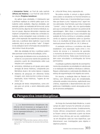 e Interpretar fonte); ao final de cada capítulo
(Oficina de História); e ao final de cada volume
da coleção (Projetos temáticos).
Ao aplicar essas atividades, é interessante que
o professor explique os critérios pelos quais os es-
tudantes serão avaliados. Algumas atividades, por
exemplo, podem ser realizadas de forma oral, outras
de forma escrita; algumas de maneira individual, ou-
tras em grupo; algumas demandam respostas que
implicam compreensão e análise dos conteúdos es-
tudados, outras extrapolam esses conteúdos e exi-
gem a livre expressão das experiências pessoais. Em
cada caso, o professor deve explicitar o que se está
avaliando, isto é, ao que se atribui “valor”. O objeti-
vo da avaliação é servir à formação dos estudantes e
não instituir rituais de punição.
Além das atividades do livro, o professor pode e
deve promover outras formas de avaliação, como:
• organização de debates entre os estudantes, le-
vando-os a se posicionar diante de questões do
presente a partir de interpretações sobre suas
relações com o passado;
• seminários, individuais ou em grupo, para a apre-
sentação de temas históricos, comparando pro-
blemáticas atuais e de outras épocas e espaços;
• relatórios de pesquisas em diferentes fontes
(imagem, som, texto escrito) e visitas a museus,
exposições, locais históricos, ”lugares de me-
mória” etc.;
• produção de textos interpretativos, como arti-
gos para um jornal, a serem elaborados pelos
estudantes;
• crítica de filmes, livros, exposições etc.
Na prática escolar, é comum a alguns profes-
sores avaliar os estudantes no final do bimestre ou
semestre. Nesse caso, é recomendável que as ques-
tões que levam a uma “resposta única” sejam me-
nos valorizadas. Esse formato, que induz à resposta
“correta”, única e rígida, não cria oportunidades
para que os estudantes expressem seu potencial de
aprendizagem. Além disso, a recomendação dos
educadores e da própria Lei é que o estudante seja
avaliado de forma contínua e cumulativa, prevale-
cendo os aspectos qualitativos sobre os quantita-
tivos e os resultados de longo prazo sobre os de
eventuais provas finais (LDB, art. 24, V, alínea a).
A avaliação contínua e cumulativa não deve
estabelecer uma separação rígida entre o mo-
mento de ensinar e o momento de aprender,
o momento de demonstrar e o momento de pro-
duzir conhecimentos. Todos esses momentos po-
dem estar articulados e entrelaçados de forma
participativa.
A avaliação qualitativa depende do acompanha-
mento dos estudantes nas atividades em sala de aula
e na realização dos trabalhos individuais e coletivos.
Requer a observação e a valorização dos debates, do
esforço de argumentação e do respeito aos outros.
Em resumo, a avaliação deve ser flexível e di-
nâmica, com diferentes graus de complexidade,
utilizando variados instrumentos, explicitando seus
critérios, respeitando o desenvolvimento das com-
petências e habilidades a serem alcançadas ao lon-
go do processo pedagógico.
4. Perspectiva interdisciplinar
19 MORIN, Edgar. A cabeça bem-feita: repensar a reforma, reformar
o pensamento. Trad.: Eloá Jacobina. Rio de Janeiro: Bertrand Brasil,
2002. p. 15.
Ao longo da chamada Idade Moderna, o vasto
campo do saber humano foi sofrendo um proces-
so de especialização dos estudos. Gradativamente,
muitas ciências conquistaram autonomia, como
se fossem ramos se alastrando a partir da árvore
comum. Essas ciências, por sua vez, subdividiram-
-se em disciplinas cada vez mais específicas, que
direcionaram suas investigações para objetos e
objetivos próprios.
[…] os desenvolvimentos disciplinares das
ciências não só trouxeram as vantagens da di-
visão do trabalho, mas também os inconvenien-
tes da superespecialização […] e do despedaça-
mento do saber.
Edgar Morin19
303
PersPectiVa interdisciPlinar
 