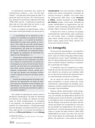 O estreitamento sistemático dos campos de
conhecimentos conduziu a uma “era dos espe-
cialistas”, marcada pela pulverização do saber e a
perda das visões de conjunto. Daí a frase provoca-
tiva, atribuída ao dramaturgo inglês Bernard Shaw
(1856-1950), que diz: “o especialista é aquele que
sabe cada vez mais sobre cada vez menos, e, por
fim, acaba sabendo tudo sobre o nada”.
Contra os exageros da especialização, surge a
busca pela interdisciplinaridade que aponta para a:
interdisciplinar. Esse item promove o diálogo da
História com outros componentes curriculares de
Ciências Humanas e, também, com outras áreas
do conhecimento. Além disso, o item Vivenciar
e refletir, também localizado na seção Oficina
de História, propõe, muitas vezes, atividades de
caráter interdisciplinar ou experimental, que de-
mandam: visitas, entrevistas, produção e análise de
charges, vídeos, memoriais, letras de música etc.
A História tem muito a contribuir em projetos
interdisciplinares desenvolvidos pelos professores
em suas escolas. Assim, o trabalho pedagógico
pode utilizar variados recursos, tais como: icono-
grafia, mapas, espaço social, filmes, internet, me-
mória oral e literatura (ficção).
4.1. Iconografia
No processo de aprendizagem, a iconografia é
recurso importante para o conhecimento interdisci-
plinar. Lidar com fontes e linguagens diferenciadas,
principalmente visuais, requer habilidades que po-
dem ser desenvolvidas pelo exercício constante do
olhar e envolvem observar, identificar e compreen-
der o significado das imagens.
A iconografia, seja uma fotografia ou a repro-
dução de uma obra de arte (pintura, escultura, gra-
vura, desenho ou caricatura, por exemplo), pode
ser um documento histórico tão importante quan-
to a documentação manuscrita ou impressa.
Há um ponto em comum entre a documen-
tação iconográfica e a escrita: ambas são, funda-
mentalmente, representações da realidade, isto é,
expressam versões a respeito dos eventos históricos
e carregam intencionalidades.
Algumas dessas representações estão bastan-
te impregnadas no imaginário das sociedades. É o
caso, por exemplo, da independência do Brasil. Os
variados grupos sociais do período, as divergências
e convergências entre os grupos políticos e a ques-
tão das relações internacionais são alguns dos ele-
mentos que devem ser considerados em uma aná-
lise do episódio da independência. No entanto, é
provável que a maioria das pessoas pense na cena
criada no quadro de Pedro Américo (1843-1905)
Independência ou morte. Essa obra, feita mais de
meio século depois da proclamação da indepen-
dência, não reconstitui a cena exata do chamado
20 BRASIL. MEC. Parâmetros Curriculares Nacionais – Ensino Médio.
Brasília: MEC, 1999. p. 75-6.
[…] possibilidade de se relacionar as dis-
ciplinas em atividades ou projetos de estudo,
pesquisa e ação. […] O conceito de interdisci-
plinaridade fica mais claro quando se consi-
dera o fato trivial de que todo conhecimento
mantém um diálogo permanente com outros
conhecimentos, que pode ser de questiona-
mento, de confirmação, de complementação,
de negação, de ampliação, de iluminação de
aspectos não distinguidos. […]
É importante enfatizar que a interdiscipli-
naridade supõe um eixo integrador, que pode
ser o objeto de conhecimento, um projeto de
investigação, um plano de intervenção. Nesse
sentido, ela deve partir da necessidade sen-
tida pelas escolas, professores e alunos de
explicar, compreender, intervir, mudar, pre-
ver algo que desafia uma disciplina isolada
e atrai a atenção de mais de um olhar, talvez
vários. […]
A partir do problema gerador do projeto, que
pode ser um experimento, um plano de ação
para intervir na realidade ou uma atividade, são
identificados os conceitos de cada disciplina
que podem contribuir para descrevê-lo, explicá-
-lo e prever soluções.20
Esta coleção foi elaborada de maneira atenta à
perspectiva interdisciplinar. Ela pode ser observada
nas aberturas de unidade, em aspectos do texto-
-base, em textos complementares, na iconografia
e suas legendas, nas atividades que permeiam os
capítulos. De modo especial, a interdisciplinaridade
encontra destaque nos projetos temáticos que fina-
lizam cada volume e no conjunto de atividades es-
pecíficas da Oficina de História intitulado Diálogo
304 MANUAL DO PROFESSOR
 