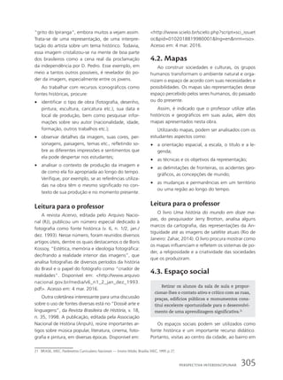 “grito do Ipiranga”, embora muitos a vejam assim.
Trata-se de uma representação, de uma interpre-
tação do artista sobre um tema histórico. Todavia,
essa imagem cristalizou-se na mente de boa parte
dos brasileiros como a cena real da proclamação
da independência por D. Pedro. Esse exemplo, em
meio a tantos outros possíveis, é revelador do po-
der da imagem, especialmente entre os jovens.
Ao trabalhar com recursos iconográficos como
fontes históricas, procure:
• identificar o tipo de obra (fotografia, desenho,
pintura, escultura, caricatura etc.), sua data e
local de produção, bem como pesquisar infor-
mações sobre seu autor (nacionalidade, idade,
formação, outros trabalhos etc.);
• observar detalhes da imagem, suas cores, per-
sonagens, paisagens, temas etc., refletindo so-
bre as diferentes impressões e sentimentos que
ela pode despertar nos estudantes;
• analisar o contexto de produção da imagem e
de como ela foi apropriada ao longo do tempo.
Verifique, por exemplo, se as referências utiliza-
das na obra têm o mesmo significado no con-
texto de sua produção e no momento presente.
Leitura para o professor
A revista Acervo, editada pelo Arquivo Nacio-
nal (RJ), publicou um número especial dedicado à
fotografia como fonte histórica (v. 6, n. 1/2, jan./
dez. 1993). Nesse número, foram reunidos diversos
artigos úteis, dentre os quais destacamos o de Boris
Kossoy, “Estética, memória e ideologia fotográfica:
decifrando a realidade interior das imagens”, que
analisa fotografias de diversos períodos da história
do Brasil e o papel do fotógrafo como “criador de
realidades”. Disponível em: http://www.arquivo
nacional.gov.br/media/v6_n1_2_jan_dez_1993.
pdf. Acesso em: 4 mar. 2016.
Outra coletânea interessante para uma discussão
sobre o uso de fontes diversas está no “Dossiê arte e
linguagens”, da Revista Brasileira de História, v. 18,
n. 35, 1998. A publicação, editada pela Associação
Nacional de História (Anpuh), reúne importantes ar-
tigos sobre música popular, literatura, cinema, foto-
grafia e pintura, em diversas épocas. Disponível em:
http://www.scielo.br/scielo.php?script=sci_issuet
ocpid=0102018819980001lng=ennrm=iso.
Acesso em: 4 mar. 2016.
4.2. Mapas
Ao construir sociedades e culturas, os grupos
humanos transformam o ambiente natural e orga-
nizam o espaço de acordo com suas necessidades e
possibilidades. Os mapas são representações desse
espaço percebido pelos seres humanos, do passado
ou do presente.
Assim, é indicado que o professor utilize atlas
históricos e geográficos em suas aulas, além dos
mapas apresentados nesta obra.
Utilizando mapas, podem ser analisados com os
estudantes aspectos como:
• a orientação espacial, a escala, o título e a le-
genda;
• as técnicas e os objetivos da representação;
• as delimitações de fronteiras, os acidentes geo-
gráficos, as concepções de mundo;
• as mudanças e permanências em um território
ou uma região ao longo do tempo.
Leitura para o professor
O livro Uma história do mundo em doze ma-
pas, do pesquisador Jerry Brotton, analisa alguns
marcos da cartografia, das representações da An-
tiguidade até as imagens de satélite atuais (Rio de
Janeiro: Zahar, 2014). O livro procura mostrar como
os mapas influenciam e refletem os sistemas de po-
der, a religiosidade e a criatividade das sociedades
que os produziram.
4.3. Espaço social
Retirar os alunos da sala de aula e propor-
cionar-lhes o contato ativo e crítico com as ruas,
praças, edifícios públicos e monumentos cons-
titui excelente oportunidade para o desenvolvi-
mento de uma aprendizagem significativa.21
Os espaços sociais podem ser utilizados como
fonte histórica e um importante recurso didático.
Portanto, visitas ao centro da cidade, ao bairro em
21 BRASIL. MEC. Parâmetros Curriculares Nacionais — Ensino Médio. Brasília: MEC, 1999. p. 27.
305
PersPectiVa interdisciPlinar
 