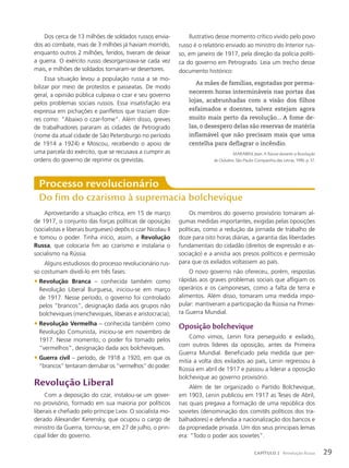 Aproveitando a situação crítica, em 15 de março
de 1917, o conjunto das forças políticas de oposição
(socialistas e liberais burgueses) depôs o czar Nicolau II
e tomou o poder. Tinha início, assim, a Revolução
Russa, que colocaria fim ao czarismo e instalaria o
socialismo na Rússia.
Alguns estudiosos do processo revolucionário rus-
so costumam dividi-lo em três fases:
• Revolução Branca – conhecida também como
Revolução Liberal Burguesa, iniciou-se em março
de 1917. Nesse período, o governo foi controlado
pelos “brancos”, designação dada aos grupos não
bolcheviques (mencheviques, liberais e aristocracia);
• Revolução Vermelha – conhecida também como
Revolução Comunista, iniciou-se em novembro de
1917. Nesse momento, o poder foi tomado pelos
“vermelhos”, designação dada aos bolcheviques.
• Guerra civil – período, de 1918 a 1920, em que os
“brancos” tentaram derrubar os “vermelhos” do poder.
Revolução Liberal
Com a deposição do czar, instalou-se um gover-
no provisório, formado em sua maioria por políticos
liberais e chefiado pelo príncipe Lvov. O socialista mo-
derado Alexander Kerensky, que ocupou o cargo de
ministro da Guerra, tornou-se, em 27 de julho, o prin-
cipal líder do governo.
Processo revolucionário
Do fim do czarismo à supremacia bolchevique
Os membros do governo provisório tomaram al-
gumas medidas importantes, exigidas pelas oposições
políticas, como a redução da jornada de trabalho de
doze para oito horas diárias, a garantia das liberdades
fundamentais do cidadão (direitos de expressão e as-
sociação) e a anistia aos presos políticos e permissão
para que os exilados voltassem ao país.
O novo governo não ofereceu, porém, respostas
rápidas aos graves problemas sociais que afligiam os
operários e os camponeses, como a falta de terra e
alimentos. Além disso, tomaram uma medida impo-
pular: mantiveram a participação da Rússia na Primei-
ra Guerra Mundial.
Oposição bolchevique
Como vimos, Lenin fora perseguido e exilado,
com outros líderes da oposição, antes da Primeira
Guerra Mundial. Beneficiado pela medida que per-
mitia a volta dos exilados ao país, Lenin regressou à
Rússia em abril de 1917 e passou a liderar a oposição
bolchevique ao governo provisório.
Além de ter organizado o Partido Bolchevique,
em 1903, Lenin publicou em 1917 as Teses de Abril,
nas quais pregava a formação de uma república dos
sovietes (denominação dos comitês políticos dos tra-
balhadores) e defendia a nacionalização dos bancos e
da propriedade privada. Um dos seus principais lemas
era: “Todo o poder aos sovietes”.
Dos cerca de 13 milhões de soldados russos envia-
dos ao combate, mais de 3 milhões já haviam morrido,
enquanto outros 2 milhões, feridos, tiveram de deixar
a guerra. O exército russo desorganizava-se cada vez
mais, e milhões de soldados tornaram-se desertores.
Essa situação levou a população russa a se mo-
bilizar por meio de protestos e passeatas. De modo
geral, a opinião pública culpava o czar e seu governo
pelos problemas sociais russos. Essa insatisfação era
expressa em pichações e panfletos que traziam dize-
res como: “Abaixo o czar-fome”. Além disso, greves
de trabalhadores pararam as cidades de Petrogrado
(nome da atual cidade de São Petersburgo no período
de 1914 a 1924) e Moscou, recebendo o apoio de
uma parcela do exército, que se recusava a cumprir as
ordens do governo de reprimir os grevistas.
Ilustrativo desse momento crítico vivido pelo povo
russo é o relatório enviado ao ministro do Interior rus-
so, em janeiro de 1917, pela direção da polícia políti-
ca do governo em Petrogrado. Leia um trecho desse
documento histórico:
As mães de famílias, esgotadas por perma-
necerem horas intermináveis nas portas das
lojas, acabrunhadas com a visão dos filhos
esfaimados e doentes, talvez estejam agora
muito mais perto da revolução... A fome de-
las, o desespero delas são reservas de matéria
inflamável que não precisam mais que uma
centelha para deflagrar o incêndio.
MARABINI, Jean. A Rússia durante a Revolução
de Outubro. São Paulo: Companhia das Letras, 1990. p. 37.
29
CAPÍTULO 2 Revolução Russa
 