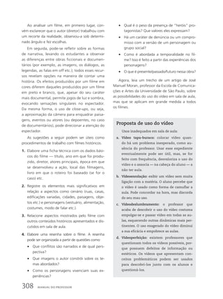 Ao analisar um filme, em primeiro lugar, con-
vém esclarecer que o autor (diretor) trabalhou com
um recorte da realidade, observou-a sob determi-
nado ângulo e fez escolhas.
Em seguida, pode-se refletir sobre as formas
de narrativa, levando os estudantes a observar
as diferenças entre obras ficcionais e documen-
tários (por exemplo, as imagens, os diálogos, as
legendas, as falas em off etc.); todos esses recur-
sos revelam opções na maneira de contar uma
história. Os efeitos produzidos por um filme em
cores diferem daqueles produzidos por um filme
em preto e branco, que, apesar do seu caráter
mais documental, permite jogos de luz e sombra,
evocando sensações singulares no espectador.
Da mesma forma, o uso de close-ups, ou seja,
a aproximação da câmera para enquadrar paisa-
gens, eventos ou atores (ou depoentes, no caso
de documentários), pode direcionar a atenção do
espectador.
As sugestões a seguir podem ser úteis como
procedimentos de trabalho com filmes históricos.
1. Elabore uma ficha técnica com os dados bási-
cos do filme — título, ano em que foi produ-
zido, diretor, atores principais, época em que
se desenvolveu a ação, local das filmagens,
livro em que o roteiro foi baseado (se for o
caso) etc.
2. Registre os elementos mais significativos em
relação a aspectos como cenário (ruas, casas,
edificações variadas, cidades, paisagens, obje-
tos etc.) e personagens (vestuário, alimentação,
costumes, modo de falar etc.).
3. Relacione aspectos mostrados pelo filme com
outros conteúdos históricos apresentados e dis-
cutidos em sala de aula.
4. Elabore uma resenha sobre o filme. A resenha
pode ser organizada a partir de questões como:
• Que conflitos são narrados e de qual pers-
pectiva?
• Que imagens o autor constrói sobre os te-
mas abordados?
• Como os personagens vivenciam suas ex-
periências?
• Qual é o peso da presença de ”heróis” pro-
tagonistas? Que valores eles expressam?
• Há um caráter de denúncia ou um compro-
misso com a versão de um personagem ou
grupo social?
• Como é abordada a temporalidade no fil-
me? Isso é feito a partir das experiências dos
personagens?
• O que é presente/passado/futuro nessa obra?
Agora, leia um trecho de um artigo de José
Manuel Moran, professor da Escola de Comunica-
ções e Artes da Universidade de São Paulo, sobre
as possibilidades do uso do vídeo em sala de aula,
mas que se aplicam em grande medida a todos
os filmes.
Proposta de uso do vídeo
Usos inadequados em sala de aula:
a. Vídeo tapa-buraco: colocar vídeo quan-
do há um problema inesperado, como au-
sência do professor. Usar esse expediente
eventualmente pode ser útil, mas, se for
feito com frequência, desvaloriza o uso do
vídeo e o associa — na cabeça do aluno — a
não ter aula.
b. Videoenrolação: exibir um vídeo sem muita
ligação com a matéria. O aluno percebe que
o vídeo é usado como forma de camuflar a
aula. Pode concordar na hora, mas discorda
do seu mau uso.
c. Videodeslumbramento: o professor que
acaba de descobrir o uso do vídeo costuma
empolgar-se e passar vídeo em todas as au-
las, esquecendo outras dinâmicas mais per-
tinentes. O uso exagerado do vídeo diminui
a sua eficácia e empobrece as aulas.
d. Videoperfeição: existem professores que
questionam todos os vídeos possíveis, por-
que possuem defeitos de informação ou
estéticos. Os vídeos que apresentam con-
ceitos problemáticos podem ser usados
para descobri-los junto com os alunos e
questioná-los.
308 MANUAL DO PROFESSOR
 
