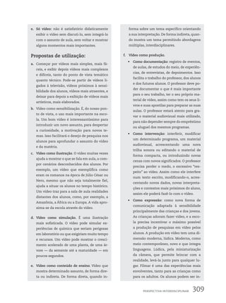 e. Só vídeo: não é satisfatório didaticamente
exibir o vídeo sem discuti-lo, sem integrá-lo
com o assunto de aula, sem voltar e mostrar
alguns momentos mais importantes.
Propostas de utilização:
a. Começar por vídeos mais simples, mais fá-
ceis, e exibir depois vídeos mais complexos
e difíceis, tanto do ponto de vista temático
quanto técnico. Pode-se partir de vídeos li-
gados à televisão, vídeos próximos à sensi-
bilidade dos alunos, vídeos mais atraentes, e
deixar para depois a exibição de vídeos mais
artísticos, mais elaborados.
b. Vídeo como sensibilização. É, do nosso pon-
to de vista, o uso mais importante na esco-
la. Um bom vídeo é interessantíssimo para
introduzir um novo assunto, para despertar
a curiosidade, a motivação para novos te-
mas. Isso facilitará o desejo de pesquisa nos
alunos para aprofundar o assunto do vídeo
e da matéria.
c. Vídeo como ilustração. O vídeo muitas vezes
ajuda a mostrar o que se fala em aula, a com-
por cenários desconhecidos dos alunos. Por
exemplo, um vídeo que exemplifica como
eram os romanos na época de Júlio César ou
Nero, mesmo que não seja totalmente fiel,
ajuda a situar os alunos no tempo histórico.
Um vídeo traz para a sala de aula realidades
distantes dos alunos, como, por exemplo, a
Amazônia, a África ou a Europa. A vida apro-
xima-se da escola através do vídeo.
d. Vídeo como simulação. É uma ilustração
mais sofisticada. O vídeo pode simular ex-
periências de química que seriam perigosas
em laboratório ou que exigiriam muito tempo
e recursos. Um vídeo pode mostrar o cresci-
mento acelerado de uma planta, de uma ár-
vore — da semente até a maturidade — em
poucos segundos.
e. Vídeo como conteúdo de ensino. Vídeo que
mostra determinado assunto, de forma dire-
ta ou indireta. De forma direta, quando in-
forma sobre um tema específico orientando
a sua interpretação. De forma indireta, quan-
do mostra um tema permitindo abordagens
múltiplas, interdisciplinares.
f. Vídeo como produção.
• Como documentação: registro de eventos,
de aulas, de estudos do meio, de experiên-
cias, de entrevistas, de depoimentos. Isso
facilita o trabalho do professor, dos alunos
e dos futuros alunos. O professor deve po-
der documentar o que é mais importante
para o seu trabalho, ter o seu próprio ma-
terial de vídeo, assim como tem os seus li-
vros e suas apostilas para preparar as suas
aulas. O professor estará atento para gra-
var o material audiovisual mais utilizado,
para não depender sempre do empréstimo
ou aluguel dos mesmos programas.
• Como intervenção: interferir, modificar
um determinado programa, um material
audiovisual, acrescentando uma nova
trilha sonora ou editando o material de
forma compacta, ou introduzindo novas
cenas com novos significados. O professor
precisa perder o medo, o excessivo “res-
peito” ao vídeo. Assim como ele interfere
num texto escrito, modificando-o, acres-
centando novos dados, novas interpreta-
ções e contextos mais próximos do aluno,
assim ele poderá fazê-lo com o vídeo.
• Como expressão: como nova forma de
comunicação adaptada à sensibilidade
principalmente das crianças e dos jovens.
As crianças adoram fazer vídeo, e a esco-
la precisa incentivar o máximo possível
a produção de pesquisas em vídeo pelos
alunos. A produção em vídeo tem uma di-
mensão moderna, lúdica. Moderna, como
meio contemporâneo, novo e que integra
linguagens. Lúdica, pela miniaturização
da câmera, que permite brincar com a
realidade, levá-la junto para qualquer lu-
gar. Filmar é uma das experiências mais
envolventes, tanto para as crianças como
para os adultos. Os alunos podem ser in-
309
PersPectiVa interdisciPlinar
 